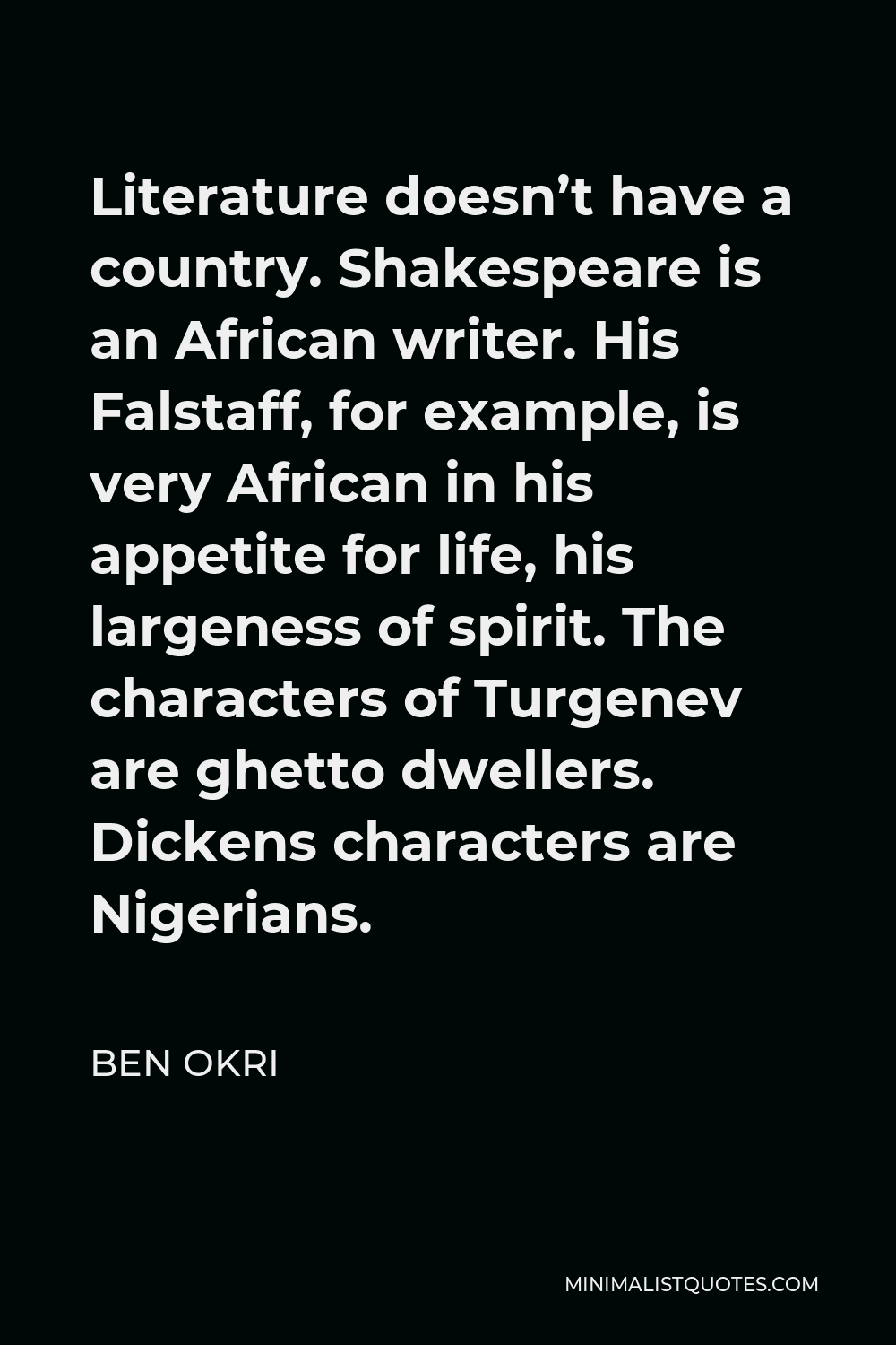Ben Okri Quote - Literature doesn’t have a country. Shakespeare is an African writer. His Falstaff, for example, is very African in his appetite for life, his largeness of spirit. The characters of Turgenev are ghetto dwellers. Dickens characters are Nigerians.