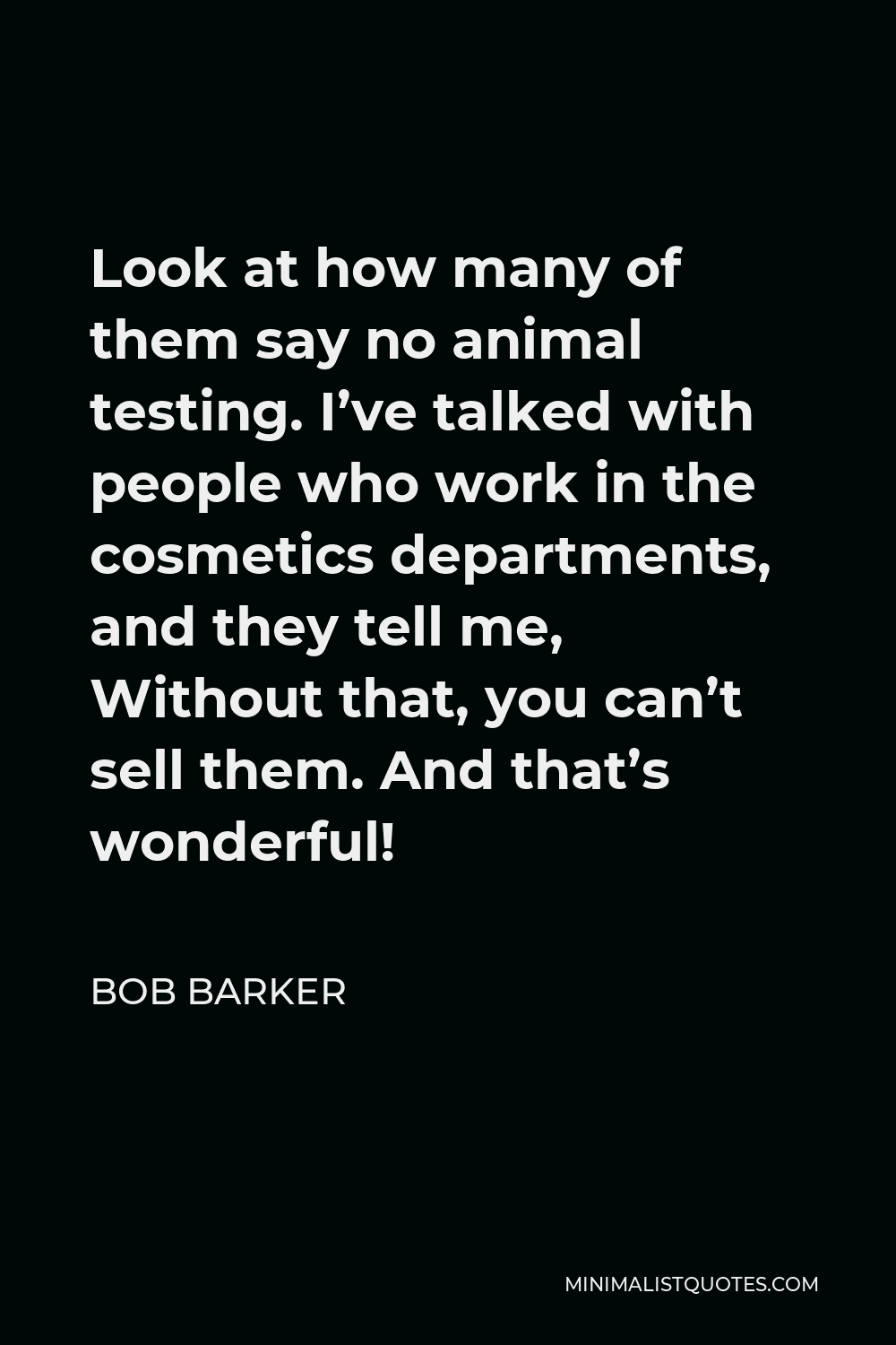Bob Barker Quote - Look at how many of them say no animal testing. I’ve talked with people who work in the cosmetics departments, and they tell me, Without that, you can’t sell them. And that’s wonderful!