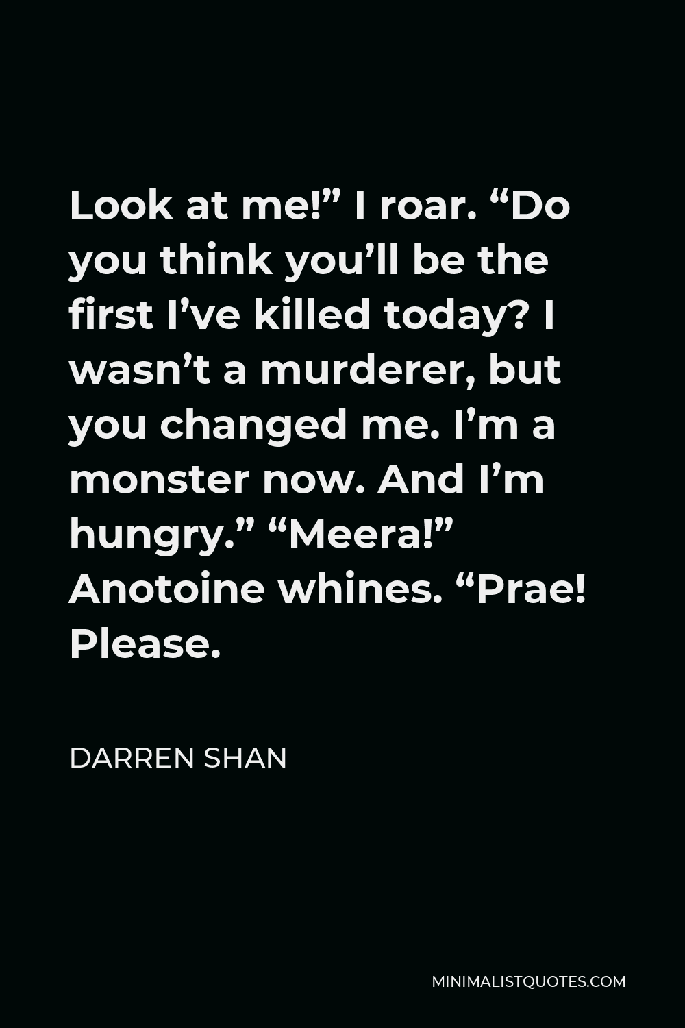 Darren Shan Quote - Look at me!” I roar. “Do you think you’ll be the first I’ve killed today? I wasn’t a murderer, but you changed me. I’m a monster now. And I’m hungry.” “Meera!” Anotoine whines. “Prae! Please.