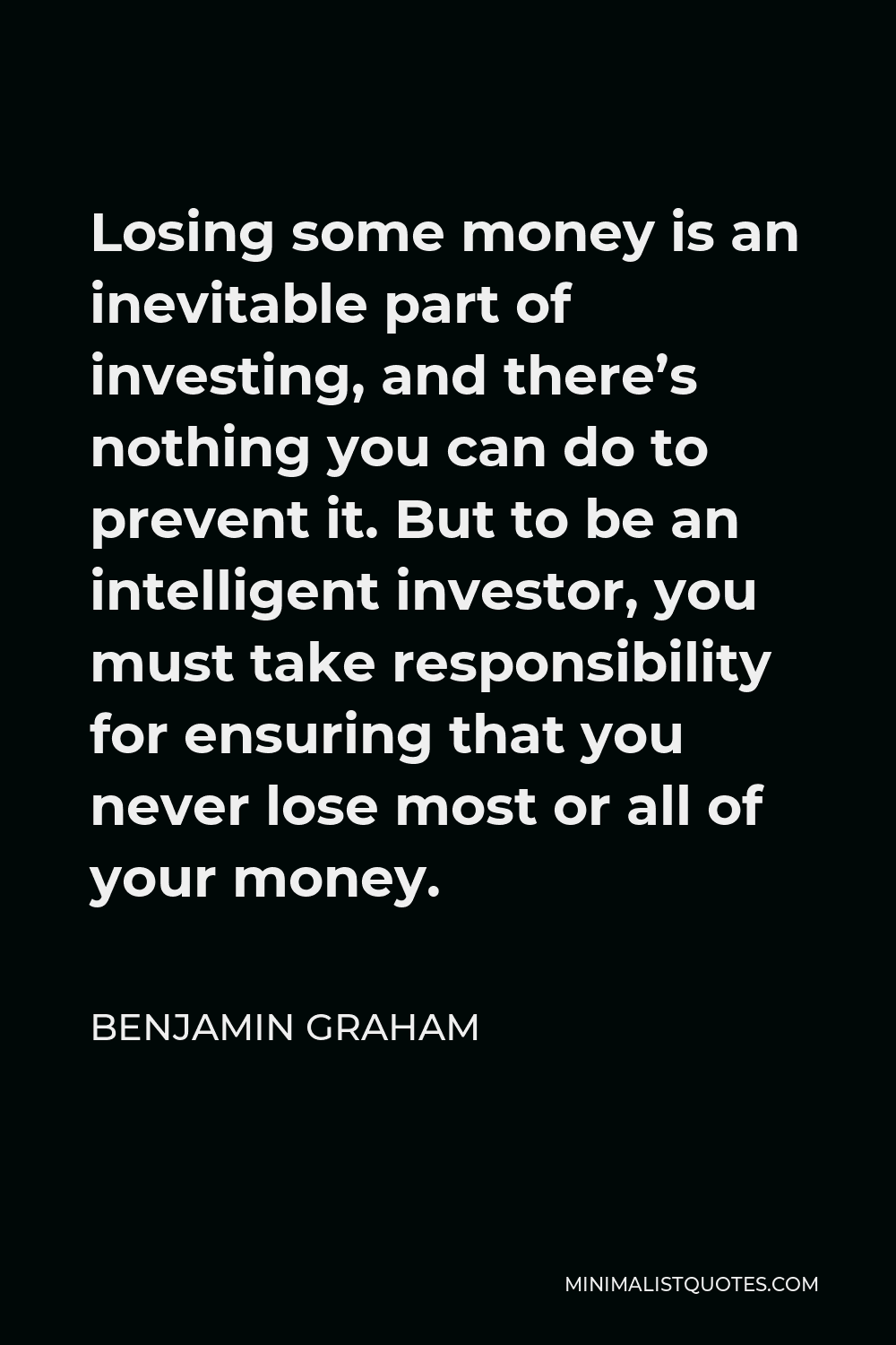 Benjamin Graham Quote - Losing some money is an inevitable part of investing, and there’s nothing you can do to prevent it. But to be an intelligent investor, you must take responsibility for ensuring that you never lose most or all of your money.