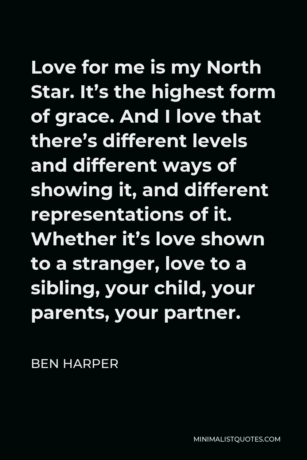 Ben Harper Quote - Love for me is my North Star. It’s the highest form of grace. And I love that there’s different levels and different ways of showing it, and different representations of it. Whether it’s love shown to a stranger, love to a sibling, your child, your parents, your partner.