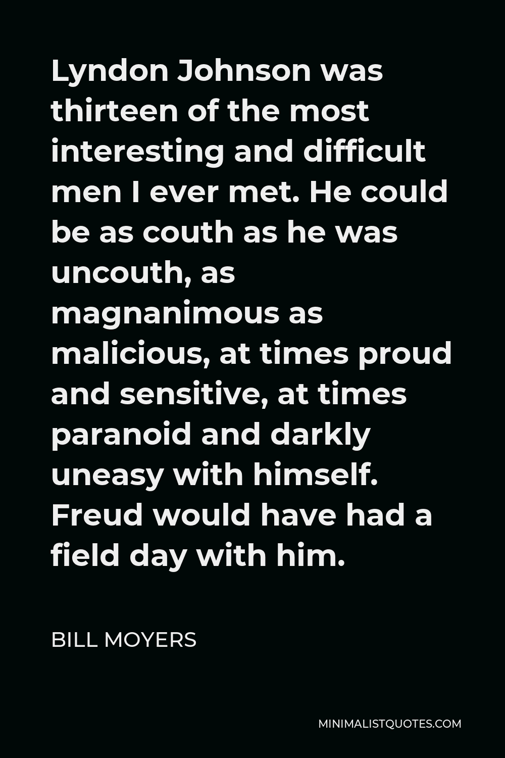 Bill Moyers Quote - Lyndon Johnson was thirteen of the most interesting and difficult men I ever met. He could be as couth as he was uncouth, as magnanimous as malicious, at times proud and sensitive, at times paranoid and darkly uneasy with himself. Freud would have had a field day with him.