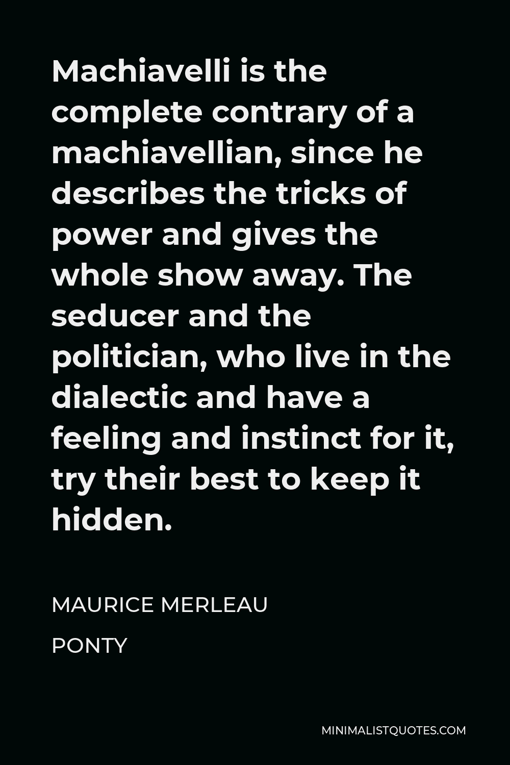 Maurice Merleau Ponty Quote - Machiavelli is the complete contrary of a machiavellian, since he describes the tricks of power and gives the whole show away. The seducer and the politician, who live in the dialectic and have a feeling and instinct for it, try their best to keep it hidden.