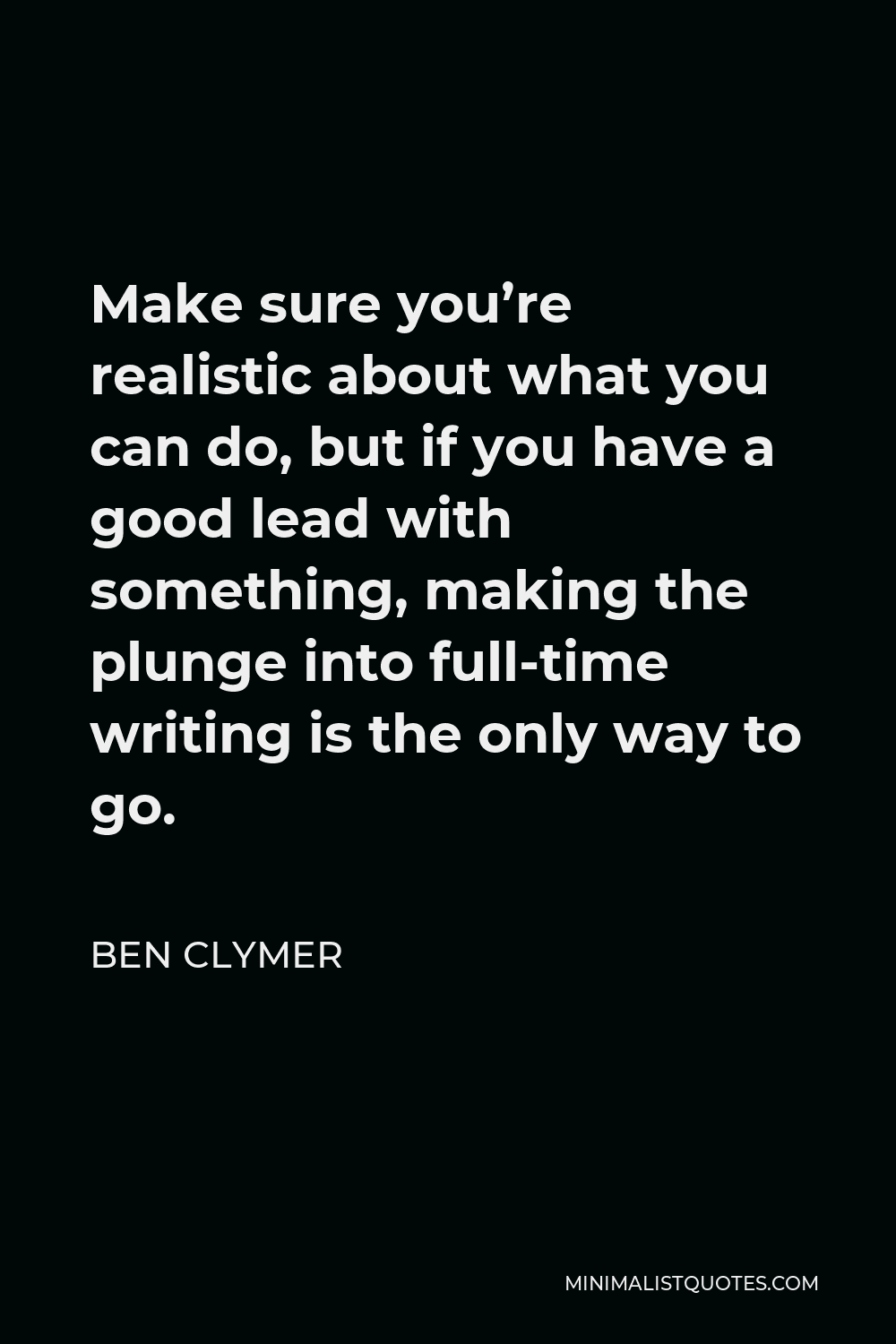 Ben Clymer Quote - Make sure you’re realistic about what you can do, but if you have a good lead with something, making the plunge into full-time writing is the only way to go.