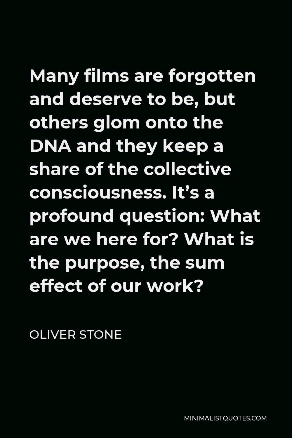 Oliver Stone Quote - Many films are forgotten and deserve to be, but others glom onto the DNA and they keep a share of the collective consciousness. It’s a profound question: What are we here for? What is the purpose, the sum effect of our work?