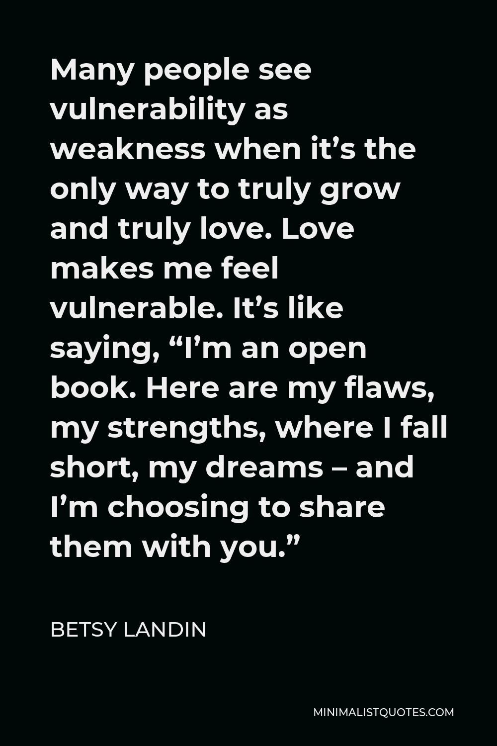 Betsy Landin Quote - Many people see vulnerability as weakness when it’s the only way to truly grow and truly love. Love makes me feel vulnerable. It’s like saying, “I’m an open book. Here are my flaws, my strengths, where I fall short, my dreams – and I’m choosing to share them with you.”