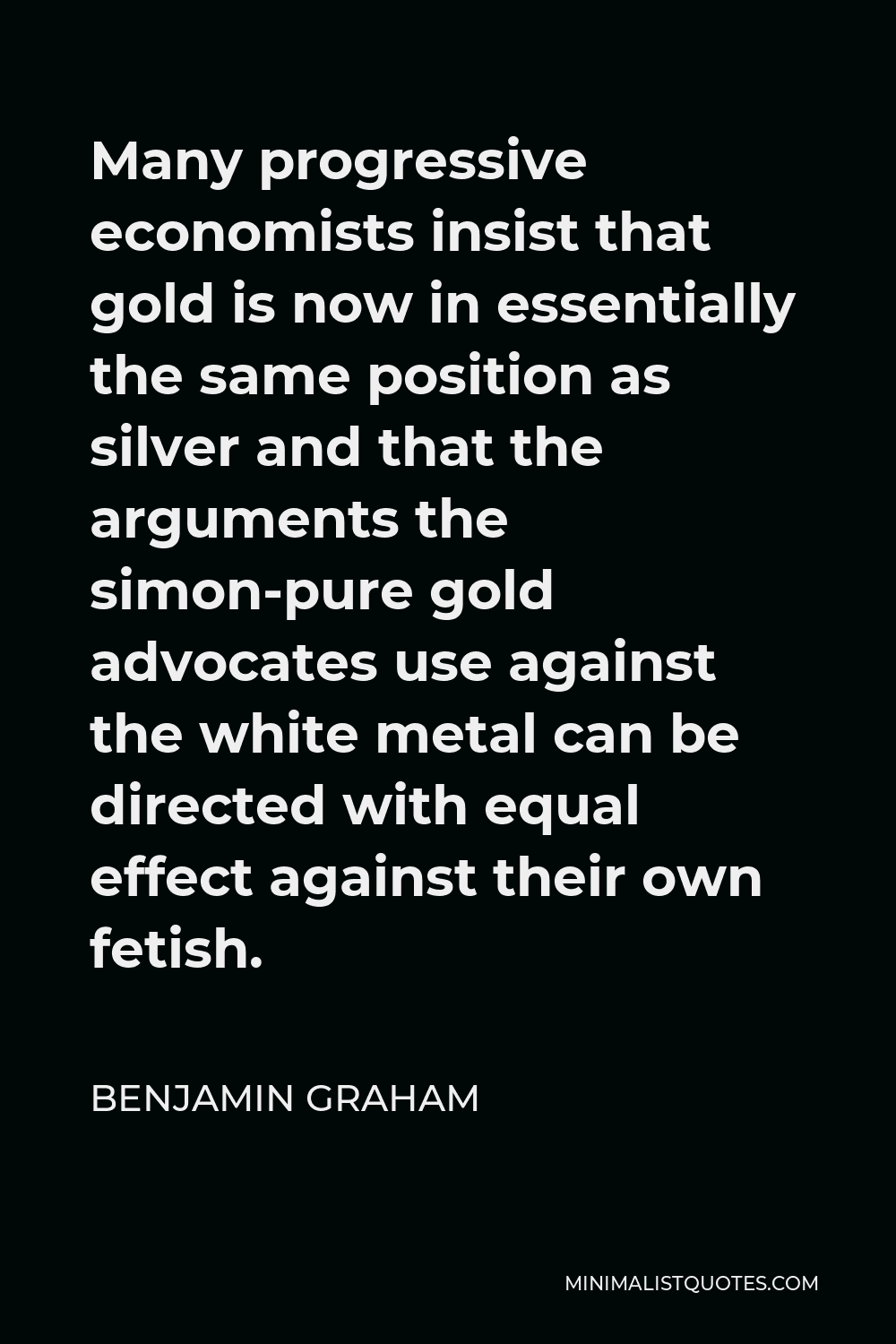 Benjamin Graham Quote - Many progressive economists insist that gold is now in essentially the same position as silver and that the arguments the simon-pure gold advocates use against the white metal can be directed with equal effect against their own fetish.
