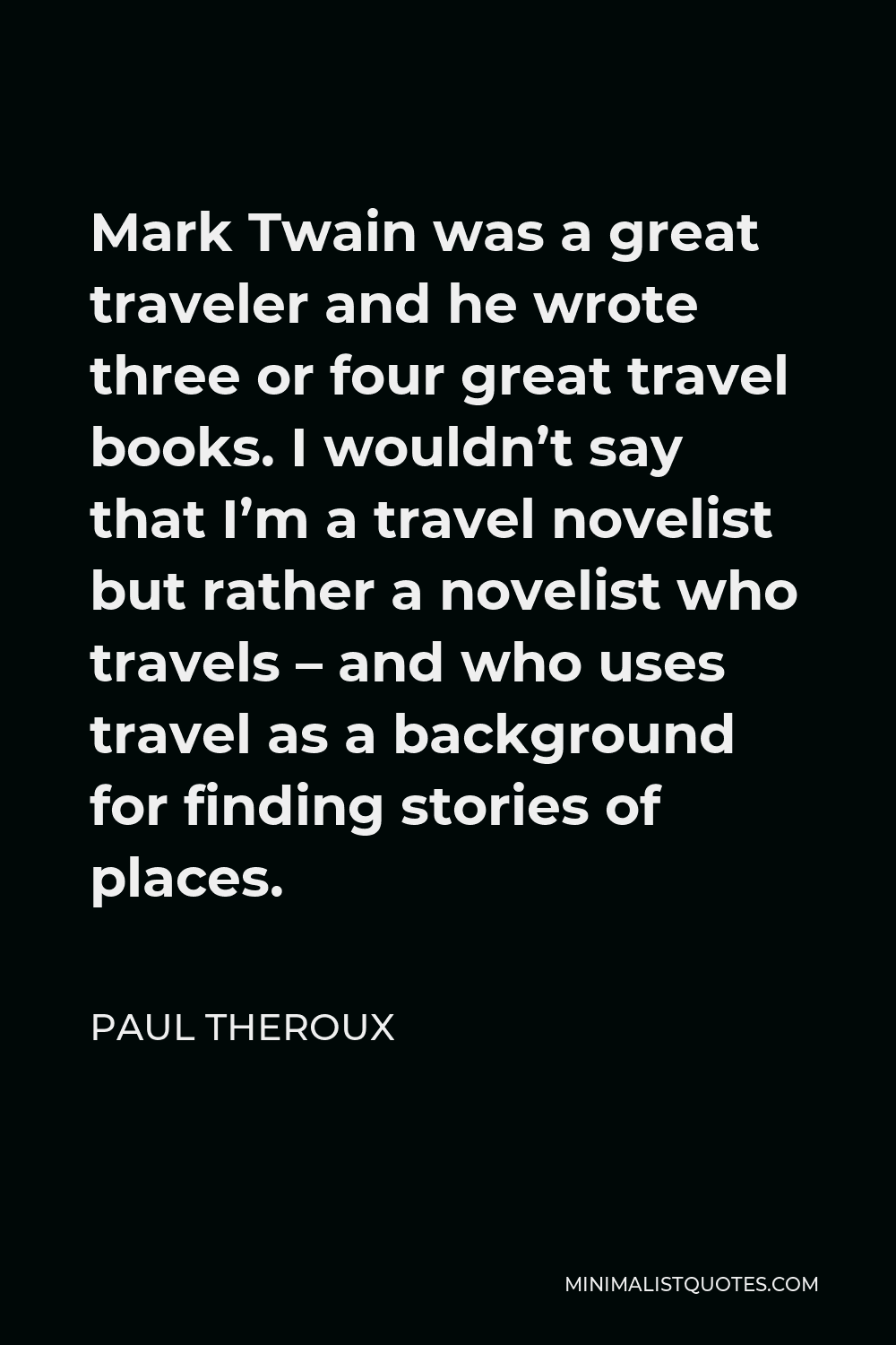 Paul Theroux Quote - Mark Twain was a great traveler and he wrote three or four great travel books. I wouldn’t say that I’m a travel novelist but rather a novelist who travels – and who uses travel as a background for finding stories of places.