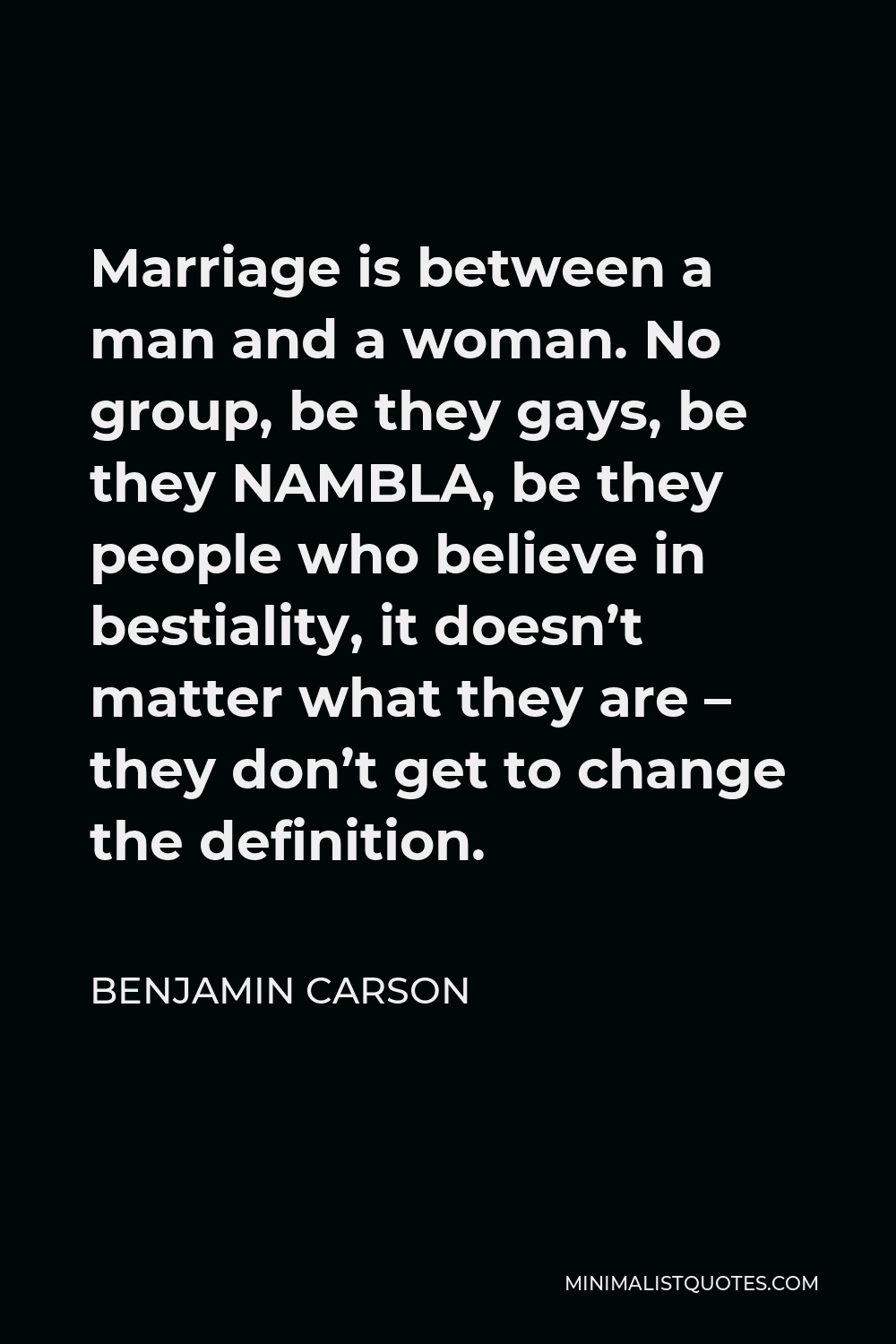 Benjamin Carson Quote - Marriage is between a man and a woman. No group, be they gays, be they NAMBLA, be they people who believe in bestiality, it doesn’t matter what they are – they don’t get to change the definition.