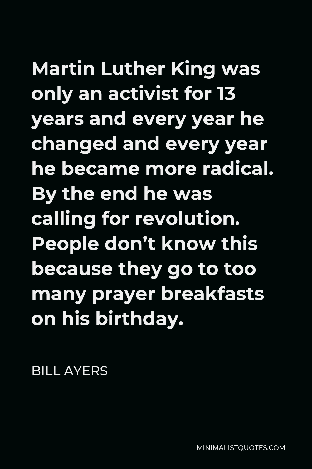 Bill Ayers Quote - Martin Luther King was only an activist for 13 years and every year he changed and every year he became more radical. By the end he was calling for revolution. People don’t know this because they go to too many prayer breakfasts on his birthday.