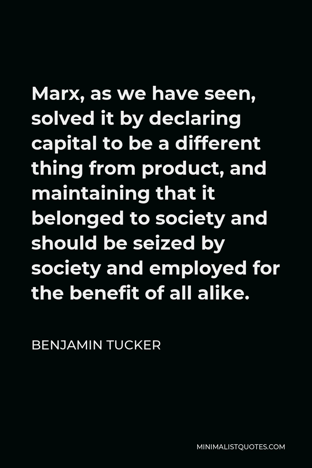 Benjamin Tucker Quote - Marx, as we have seen, solved it by declaring capital to be a different thing from product, and maintaining that it belonged to society and should be seized by society and employed for the benefit of all alike.