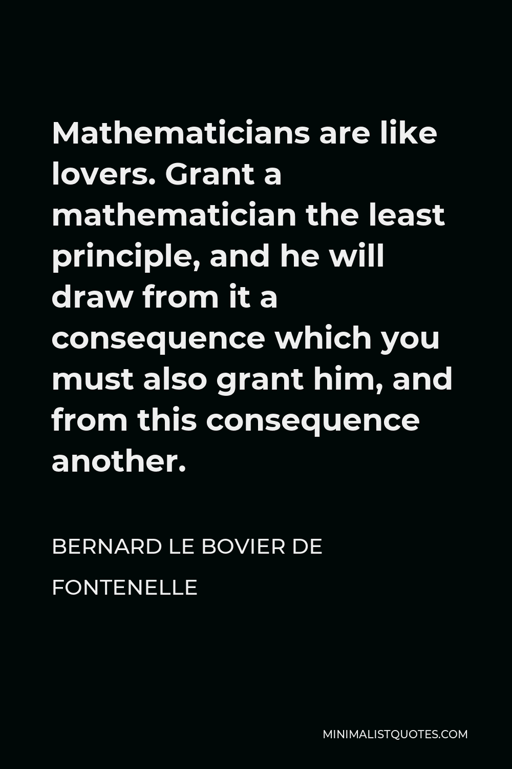 Bernard le Bovier de Fontenelle Quote - Mathematicians are like lovers. Grant a mathematician the least principle, and he will draw from it a consequence which you must also grant him, and from this consequence another.