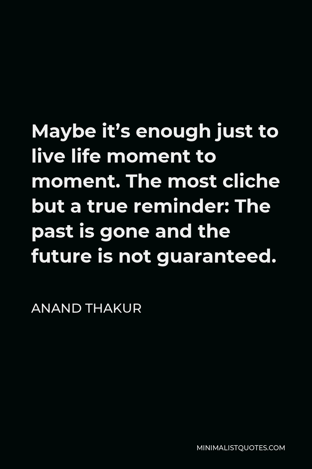 Anand Thakur Quote - Maybe it’s enough just to live life moment to moment. The most cliche but a true reminder: The past is gone and the future is not guaranteed.