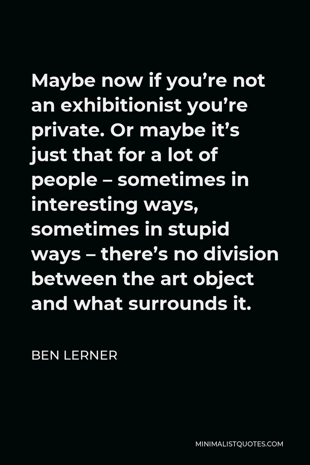 Ben Lerner Quote - Maybe now if you’re not an exhibitionist you’re private. Or maybe it’s just that for a lot of people – sometimes in interesting ways, sometimes in stupid ways – there’s no division between the art object and what surrounds it.