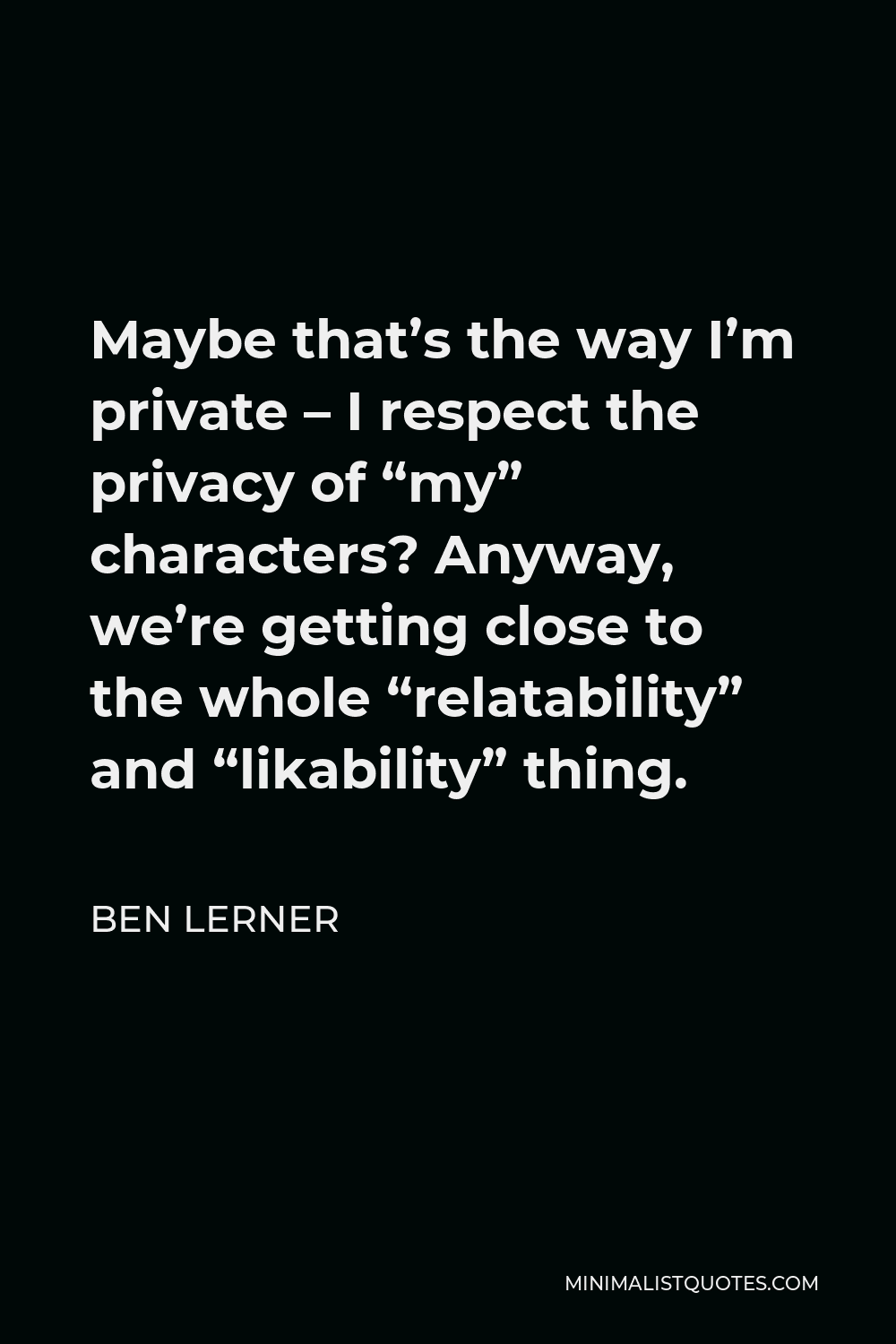 Ben Lerner Quote - Maybe that’s the way I’m private – I respect the privacy of “my” characters? Anyway, we’re getting close to the whole “relatability” and “likability” thing.