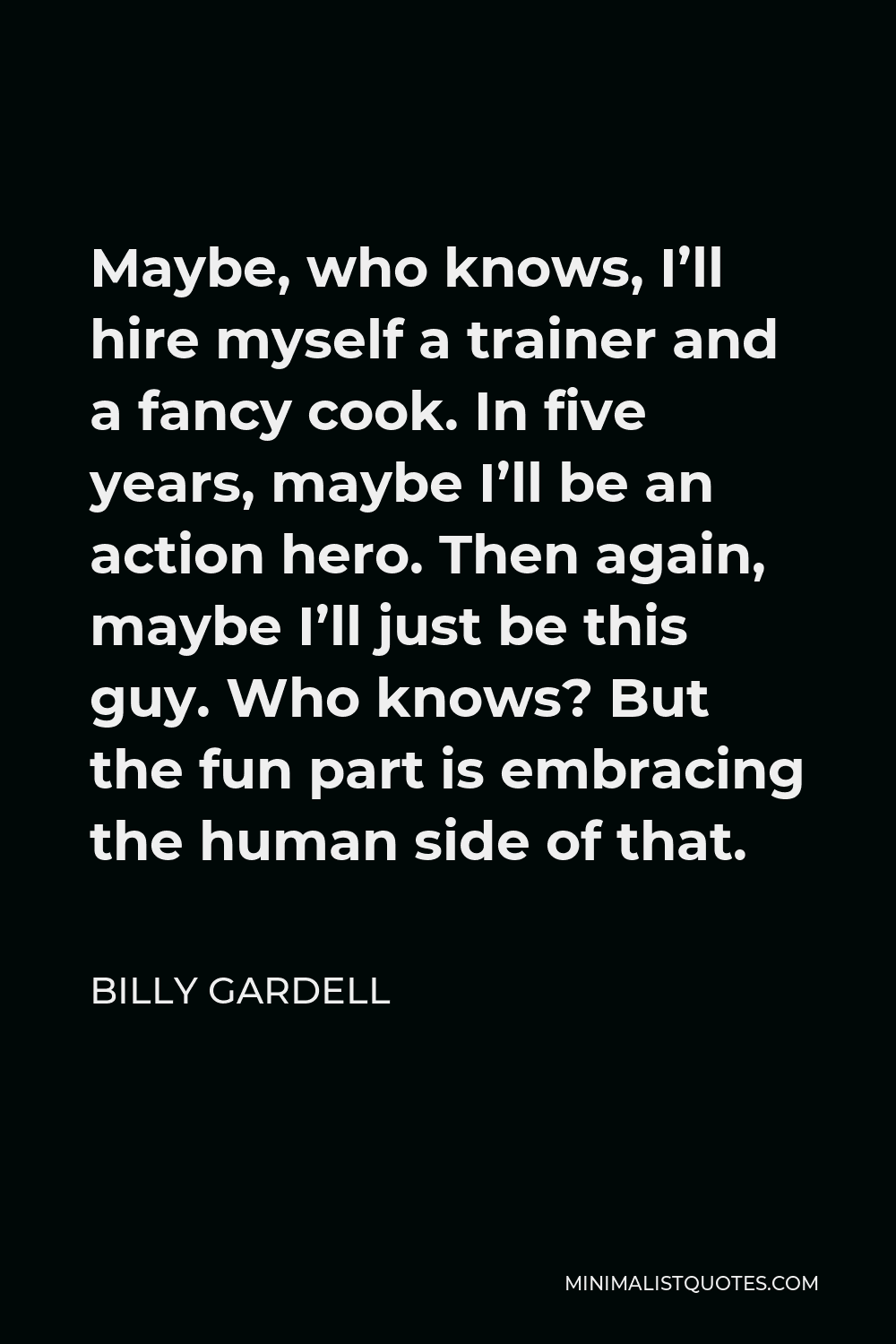 Billy Gardell Quote - Maybe, who knows, I’ll hire myself a trainer and a fancy cook. In five years, maybe I’ll be an action hero. Then again, maybe I’ll just be this guy. Who knows? But the fun part is embracing the human side of that.