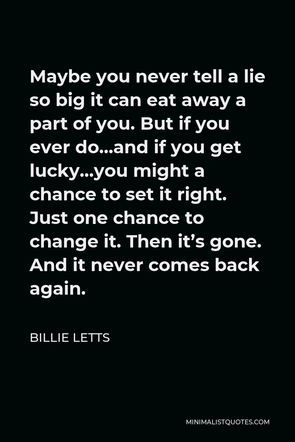 Billie Letts Quote - Maybe you never tell a lie so big it can eat away a part of you. But if you ever do…and if you get lucky…you might a chance to set it right. Just one chance to change it. Then it’s gone. And it never comes back again.