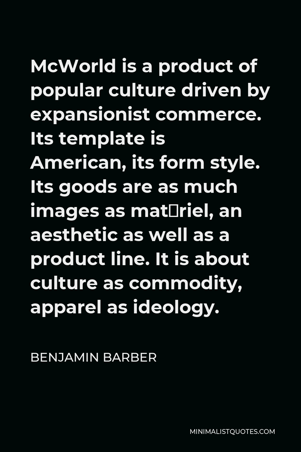 Benjamin Barber Quote - McWorld is a product of popular culture driven by expansionist commerce. Its template is American, its form style. Its goods are as much images as matériel, an aesthetic as well as a product line. It is about culture as commodity, apparel as ideology.
