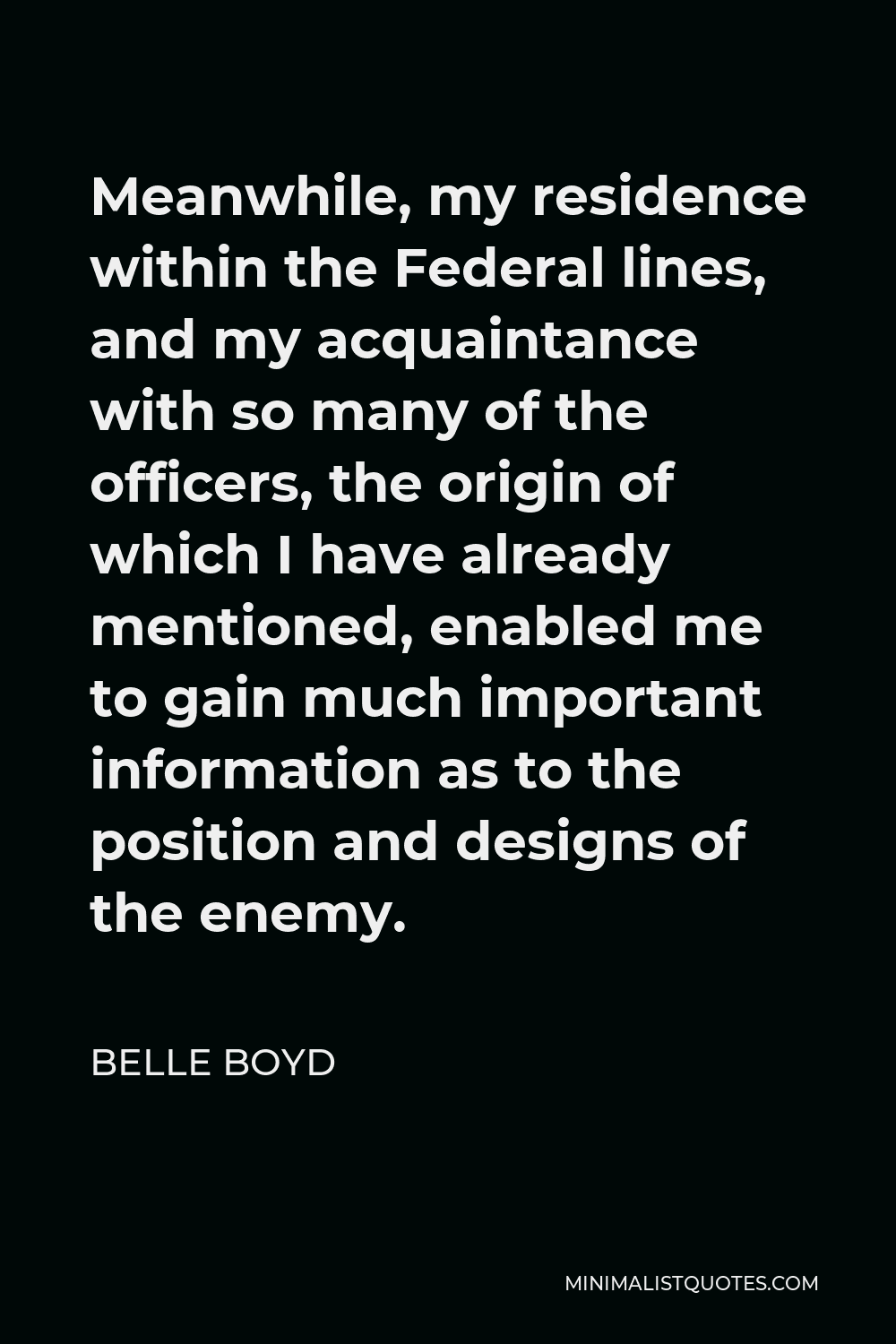 Belle Boyd Quote - Meanwhile, my residence within the Federal lines, and my acquaintance with so many of the officers, the origin of which I have already mentioned, enabled me to gain much important information as to the position and designs of the enemy.