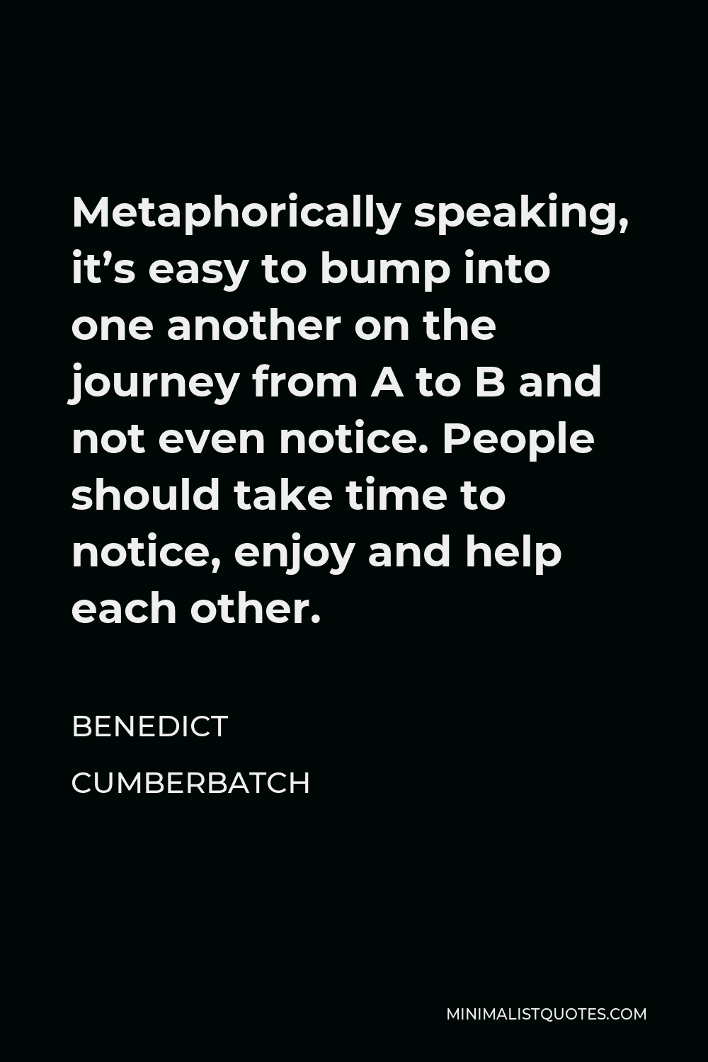Benedict Cumberbatch Quote - Metaphorically speaking, it’s easy to bump into one another on the journey from A to B and not even notice. People should take time to notice, enjoy and help each other.