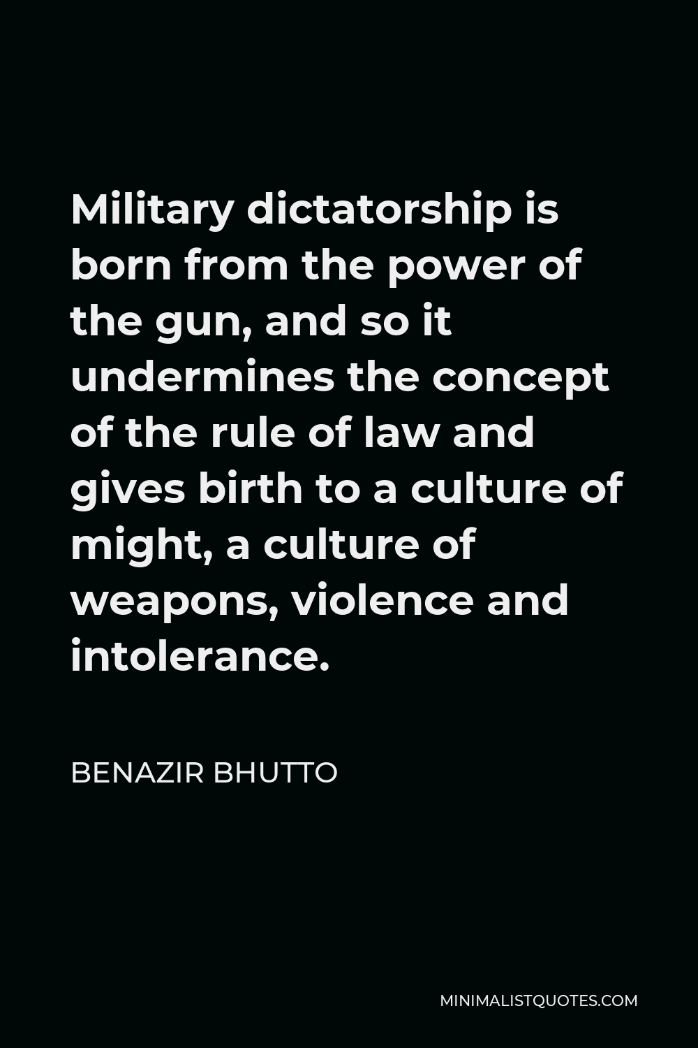 Benazir Bhutto Quote - Military dictatorship is born from the power of the gun, and so it undermines the concept of the rule of law and gives birth to a culture of might, a culture of weapons, violence and intolerance.