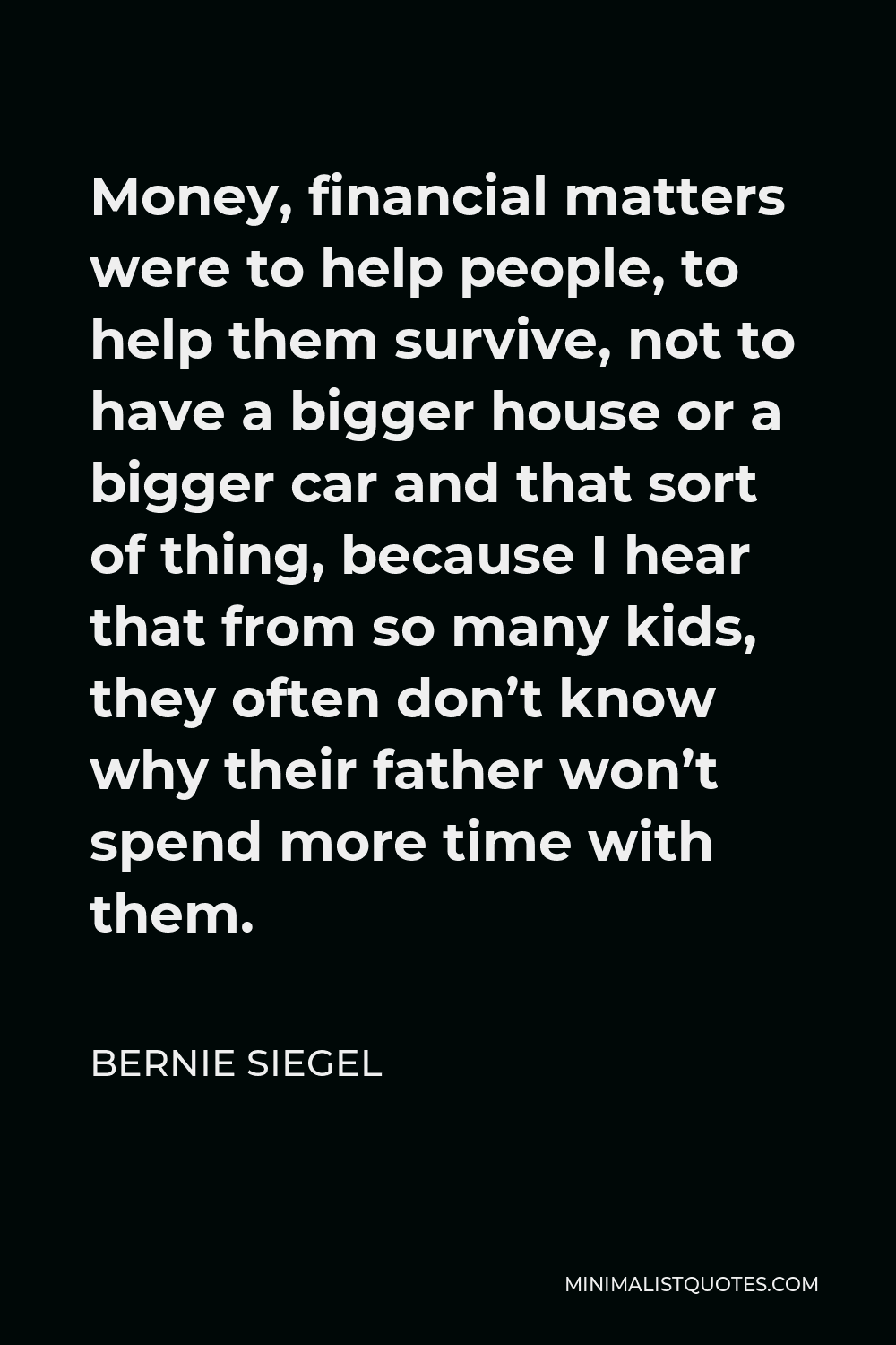 Bernie Siegel Quote - Money, financial matters were to help people, to help them survive, not to have a bigger house or a bigger car and that sort of thing, because I hear that from so many kids, they often don’t know why their father won’t spend more time with them.