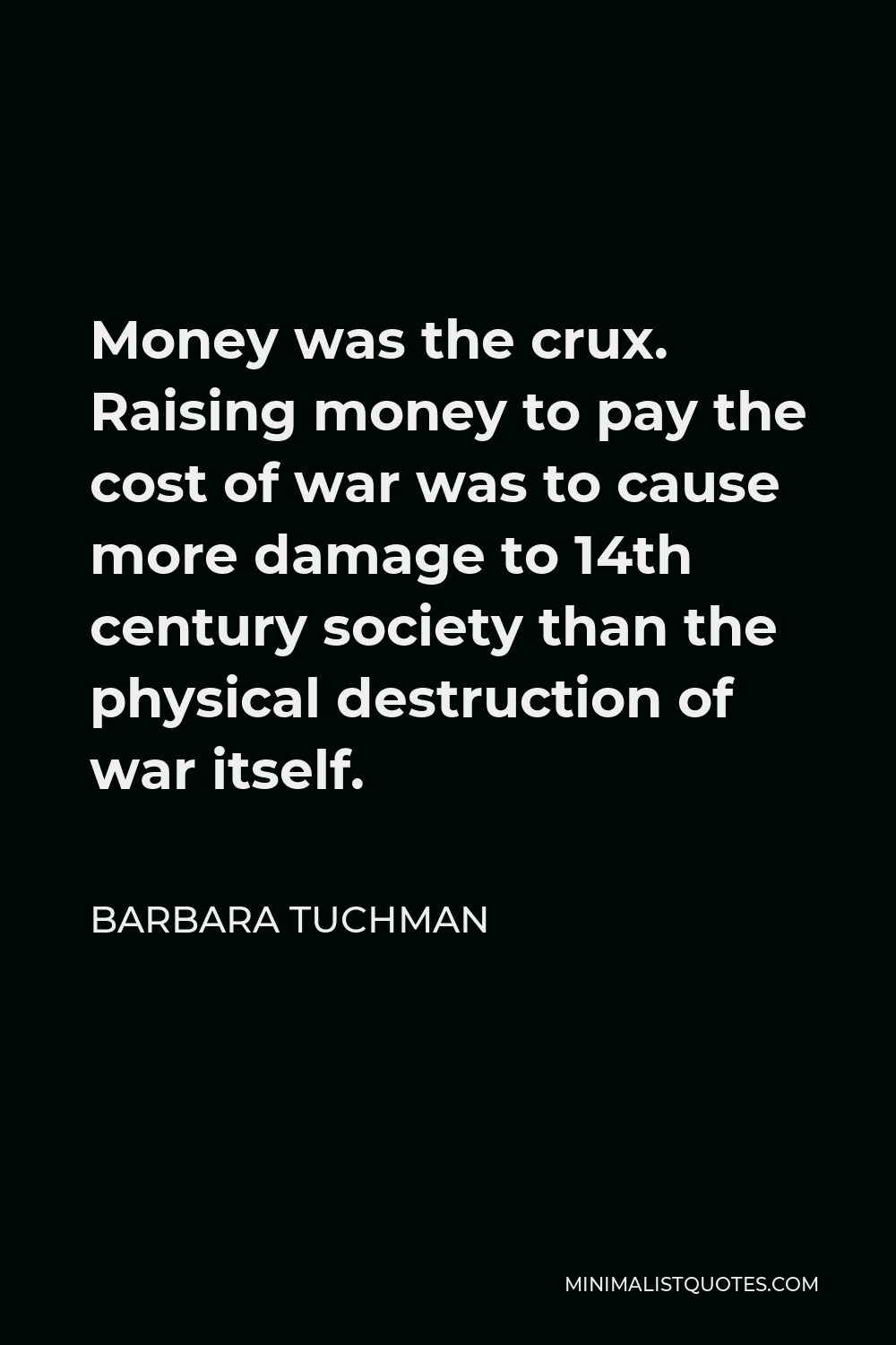 Barbara Tuchman Quote - Money was the crux. Raising money to pay the cost of war was to cause more damage to 14th century society than the physical destruction of war itself.