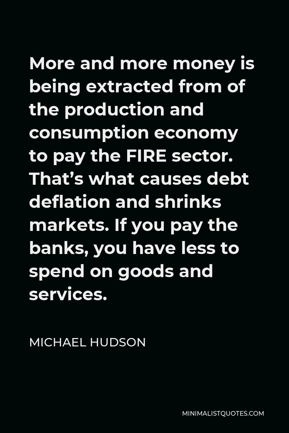 Michael Hudson Quote - More and more money is being extracted from of the production and consumption economy to pay the FIRE sector. That’s what causes debt deflation and shrinks markets. If you pay the banks, you have less to spend on goods and services.