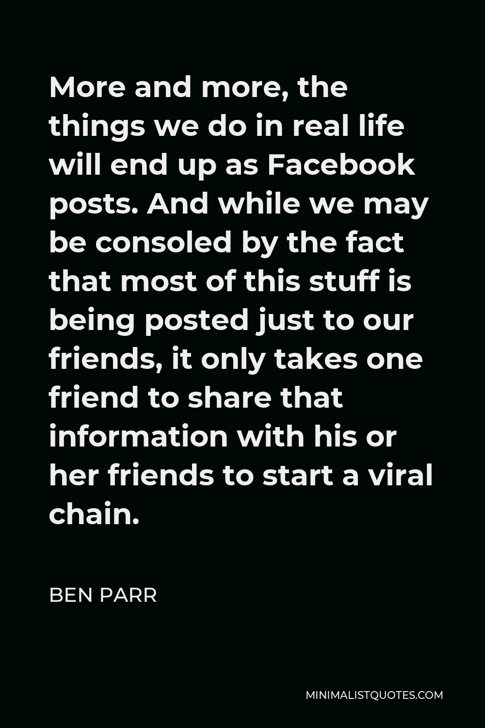 Ben Parr Quote - More and more, the things we do in real life will end up as Facebook posts. And while we may be consoled by the fact that most of this stuff is being posted just to our friends, it only takes one friend to share that information with his or her friends to start a viral chain.