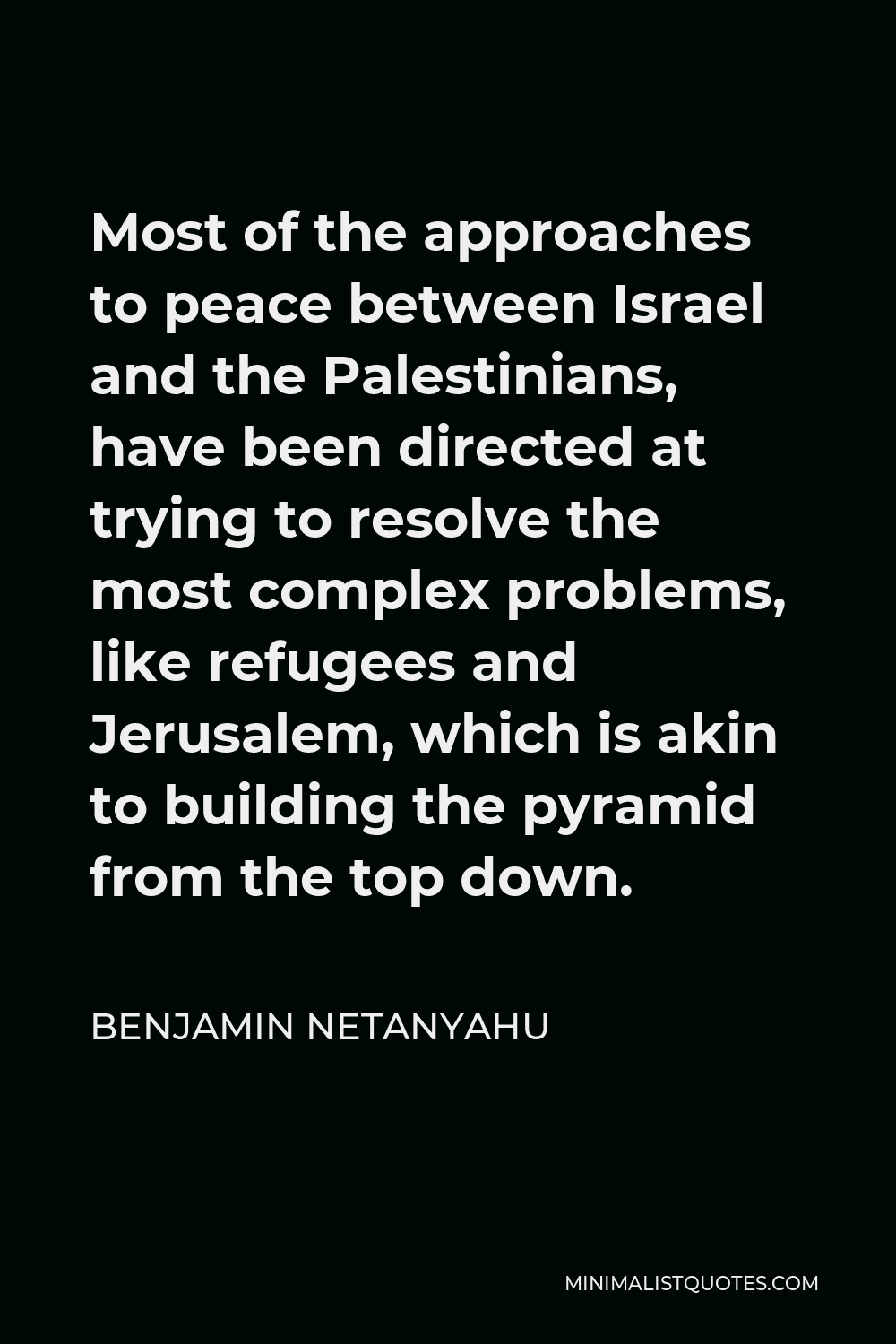 Benjamin Netanyahu Quote - Most of the approaches to peace between Israel and the Palestinians, have been directed at trying to resolve the most complex problems, like refugees and Jerusalem, which is akin to building the pyramid from the top down.