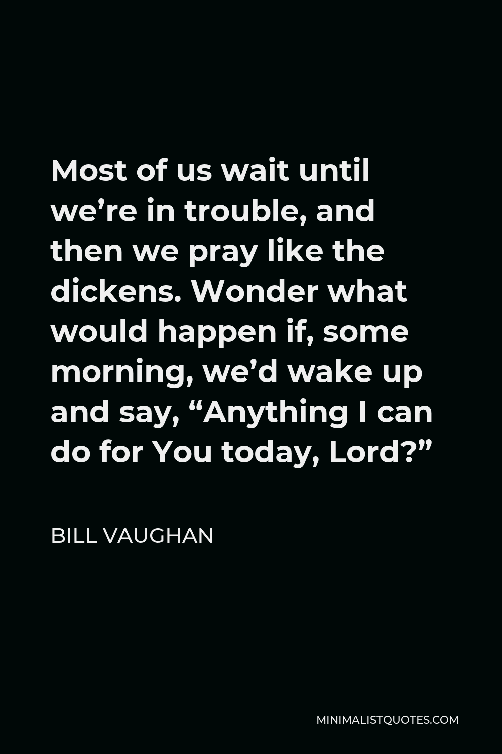 Bill Vaughan Quote - Most of us wait until we’re in trouble, and then we pray like the dickens. Wonder what would happen if, some morning, we’d wake up and say, “Anything I can do for You today, Lord?”