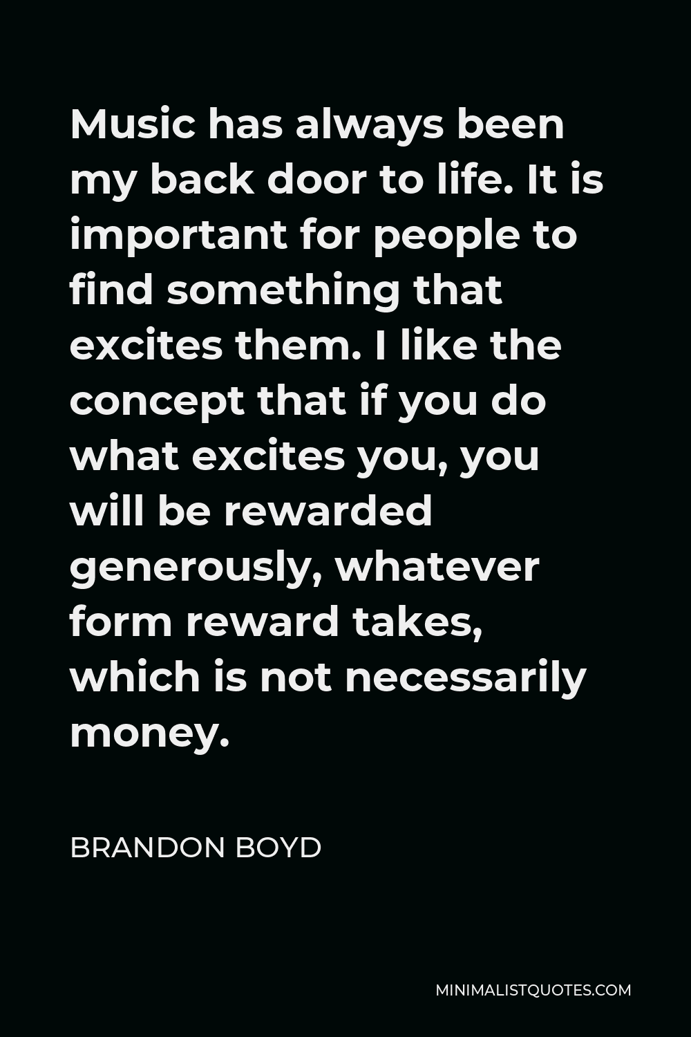 Brandon Boyd Quote - Music has always been my back door to life. It is important for people to find something that excites them. I like the concept that if you do what excites you, you will be rewarded generously, whatever form reward takes, which is not necessarily money.