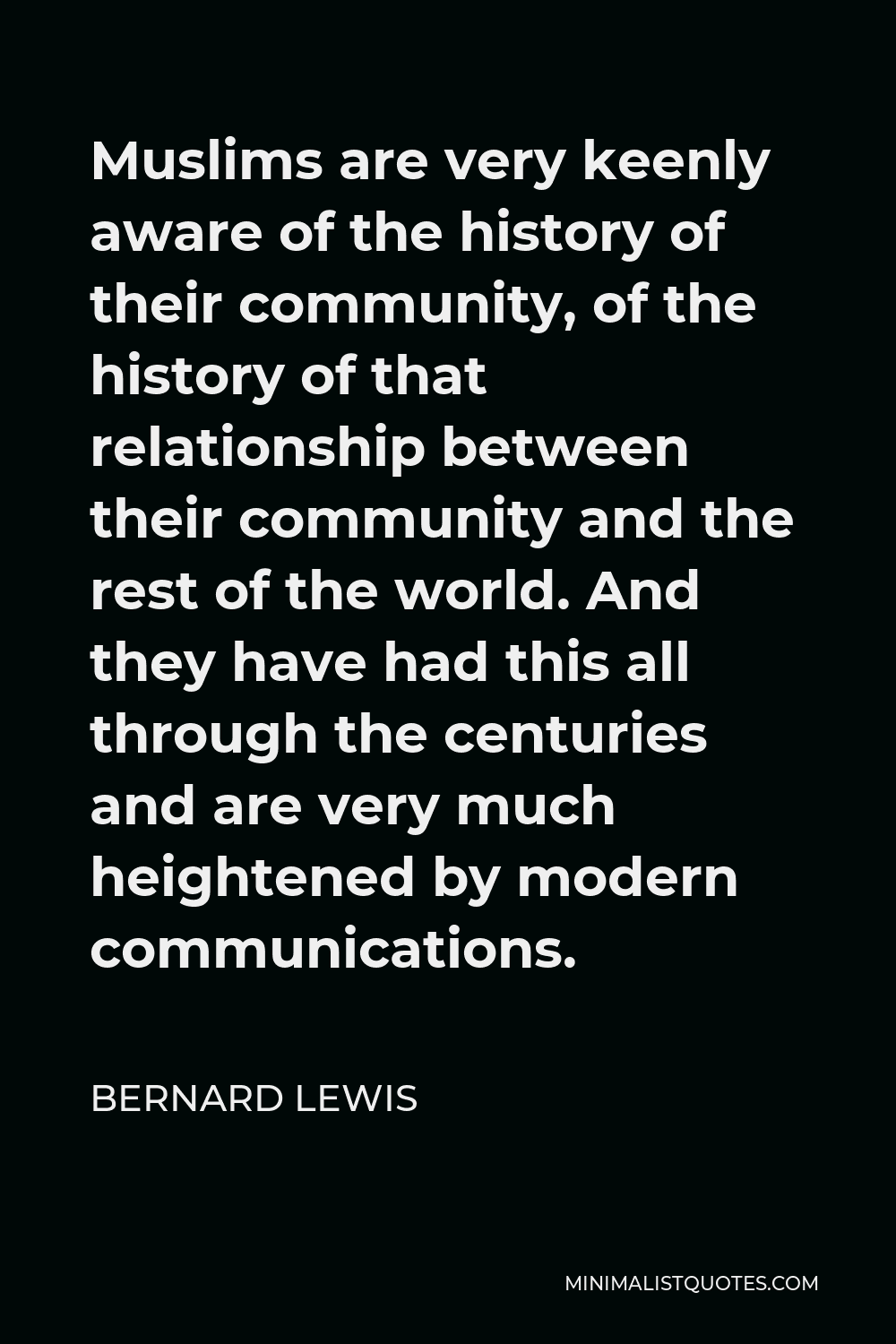 Bernard Lewis Quote - Muslims are very keenly aware of the history of their community, of the history of that relationship between their community and the rest of the world. And they have had this all through the centuries and are very much heightened by modern communications.
