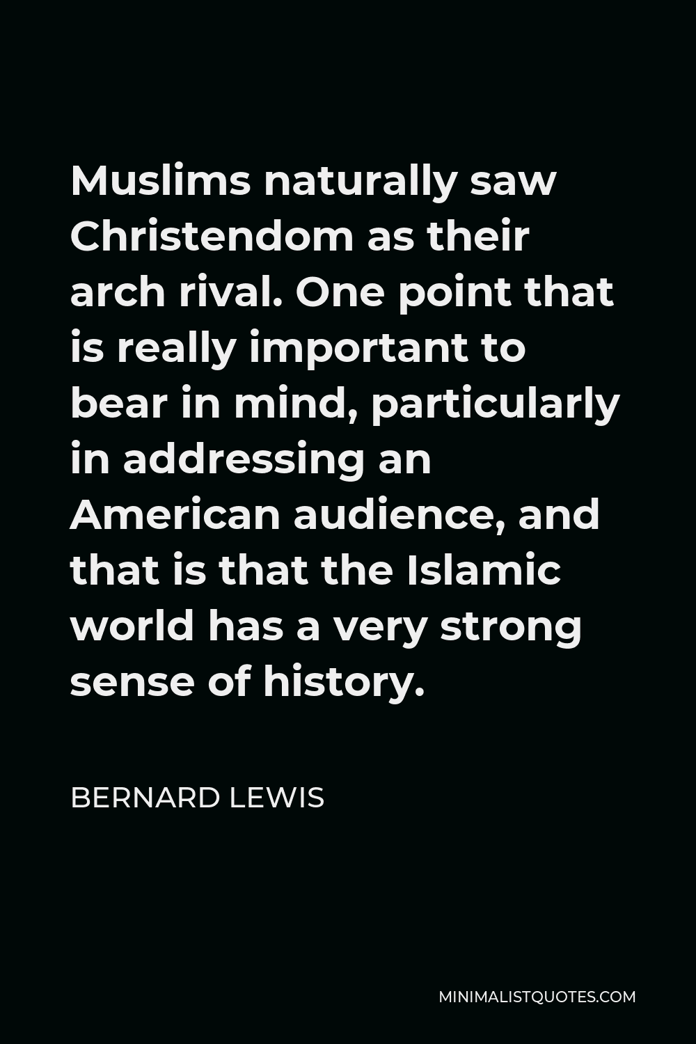 Bernard Lewis Quote - Muslims naturally saw Christendom as their arch rival. One point that is really important to bear in mind, particularly in addressing an American audience, and that is that the Islamic world has a very strong sense of history.