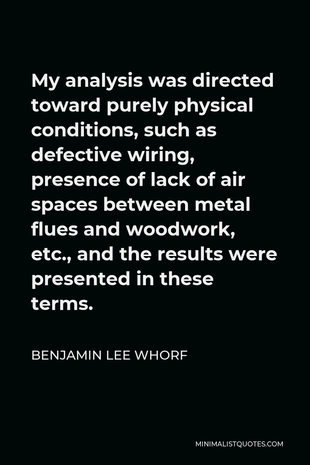 Benjamin Lee Whorf Quote - My analysis was directed toward purely physical conditions, such as defective wiring, presence of lack of air spaces between metal flues and woodwork, etc., and the results were presented in these terms.