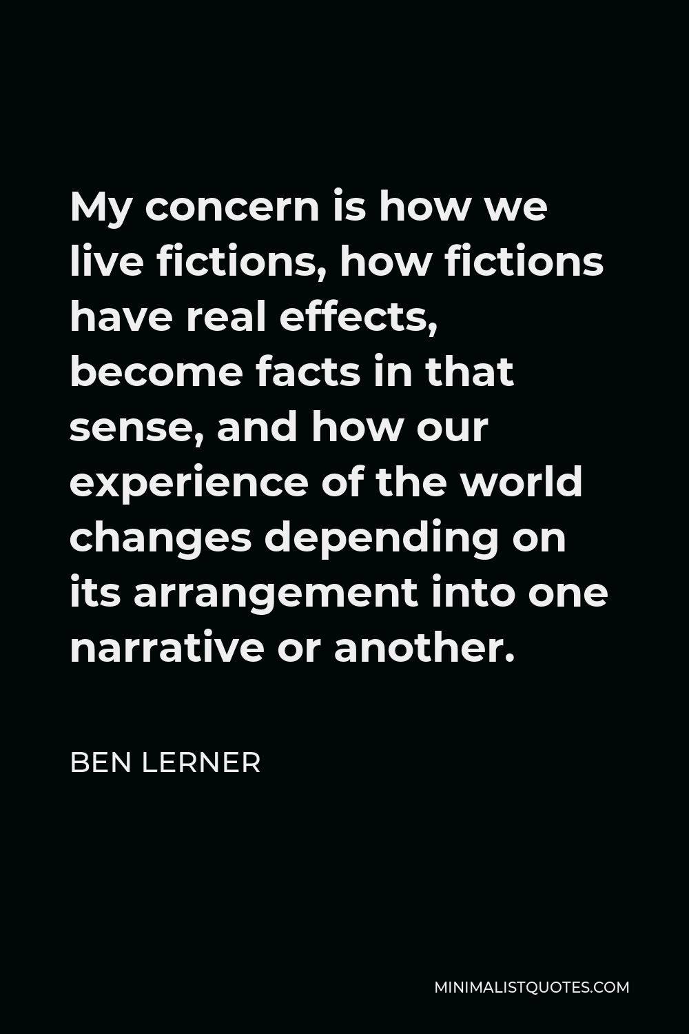 Ben Lerner Quote - My concern is how we live fictions, how fictions have real effects, become facts in that sense, and how our experience of the world changes depending on its arrangement into one narrative or another.