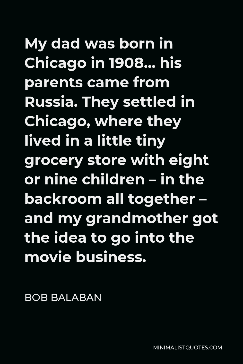 Bob Balaban Quote - My dad was born in Chicago in 1908… his parents came from Russia. They settled in Chicago, where they lived in a little tiny grocery store with eight or nine children – in the backroom all together – and my grandmother got the idea to go into the movie business.