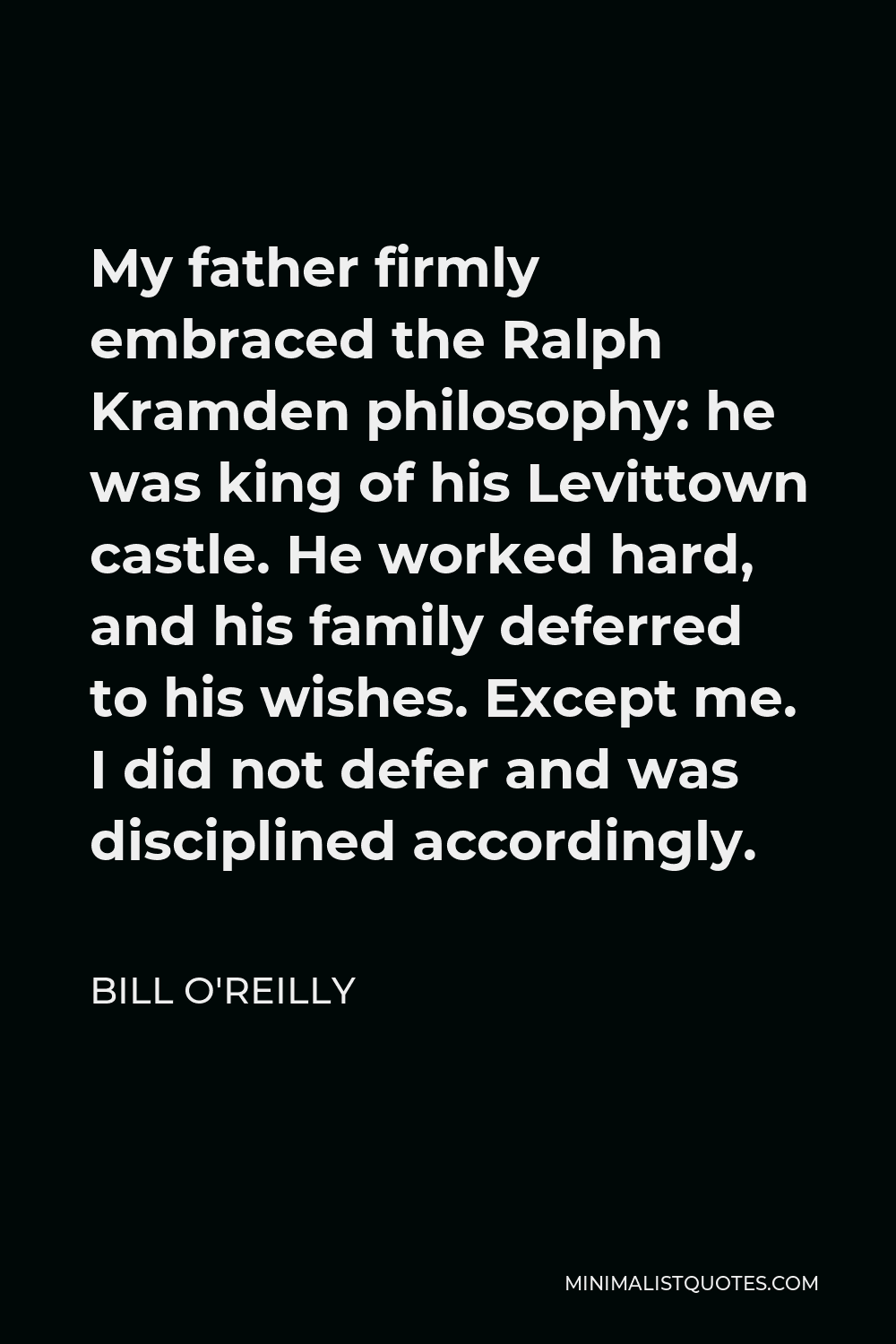 Bill O'Reilly Quote - My father firmly embraced the Ralph Kramden philosophy: he was king of his Levittown castle. He worked hard, and his family deferred to his wishes. Except me. I did not defer and was disciplined accordingly.