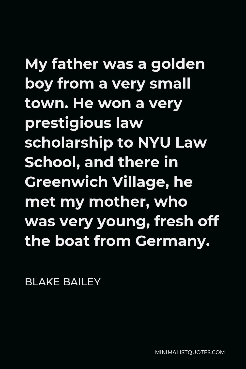 Blake Bailey Quote - My father was a golden boy from a very small town. He won a very prestigious law scholarship to NYU Law School, and there in Greenwich Village, he met my mother, who was very young, fresh off the boat from Germany.