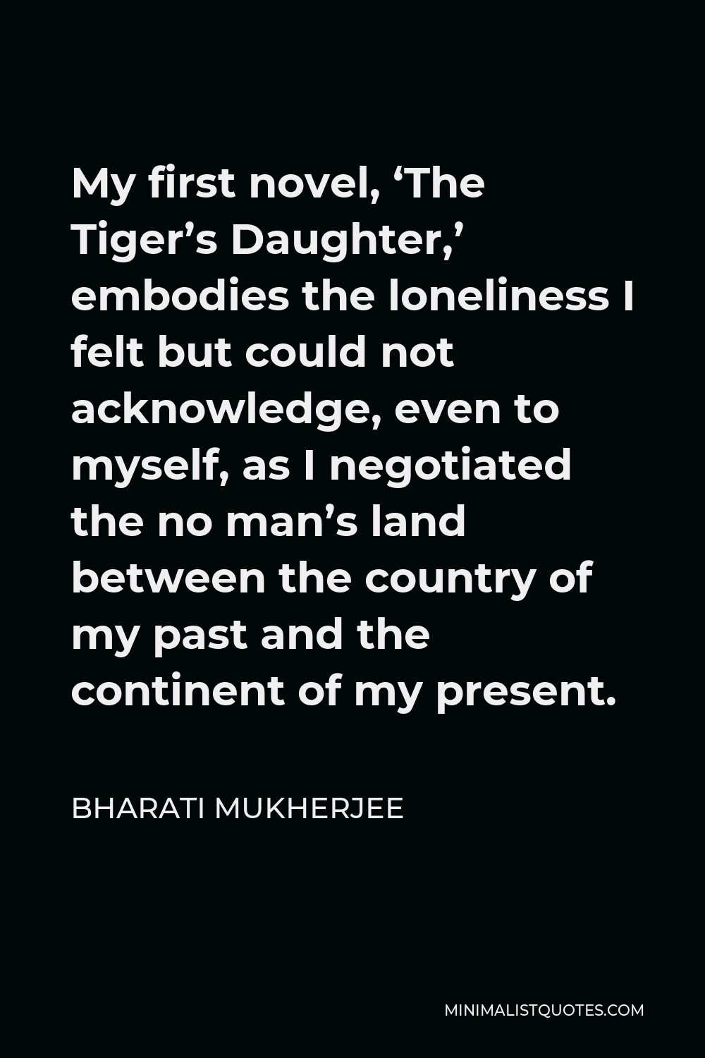 Bharati Mukherjee Quote - My first novel, ‘The Tiger’s Daughter,’ embodies the loneliness I felt but could not acknowledge, even to myself, as I negotiated the no man’s land between the country of my past and the continent of my present.