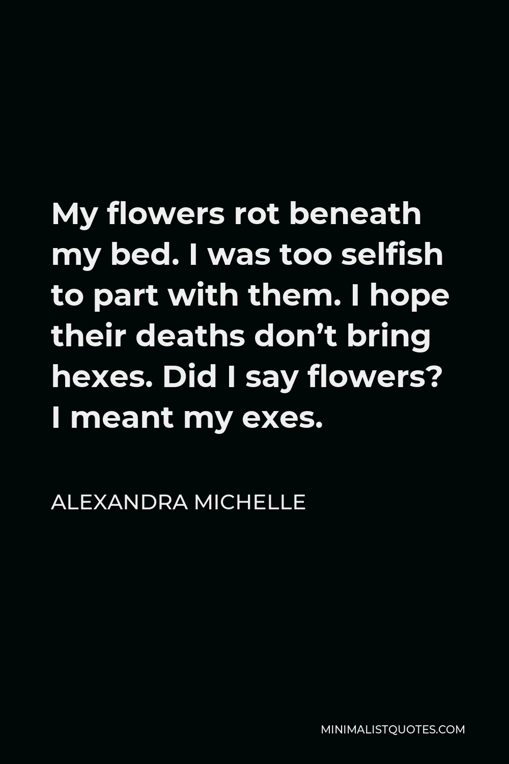 Alexandra Michelle Quote - My flowers rot beneath my bed. I was too selfish to part with them. I hope their deaths don’t bring hexes. Did I say flowers? I meant my exes.