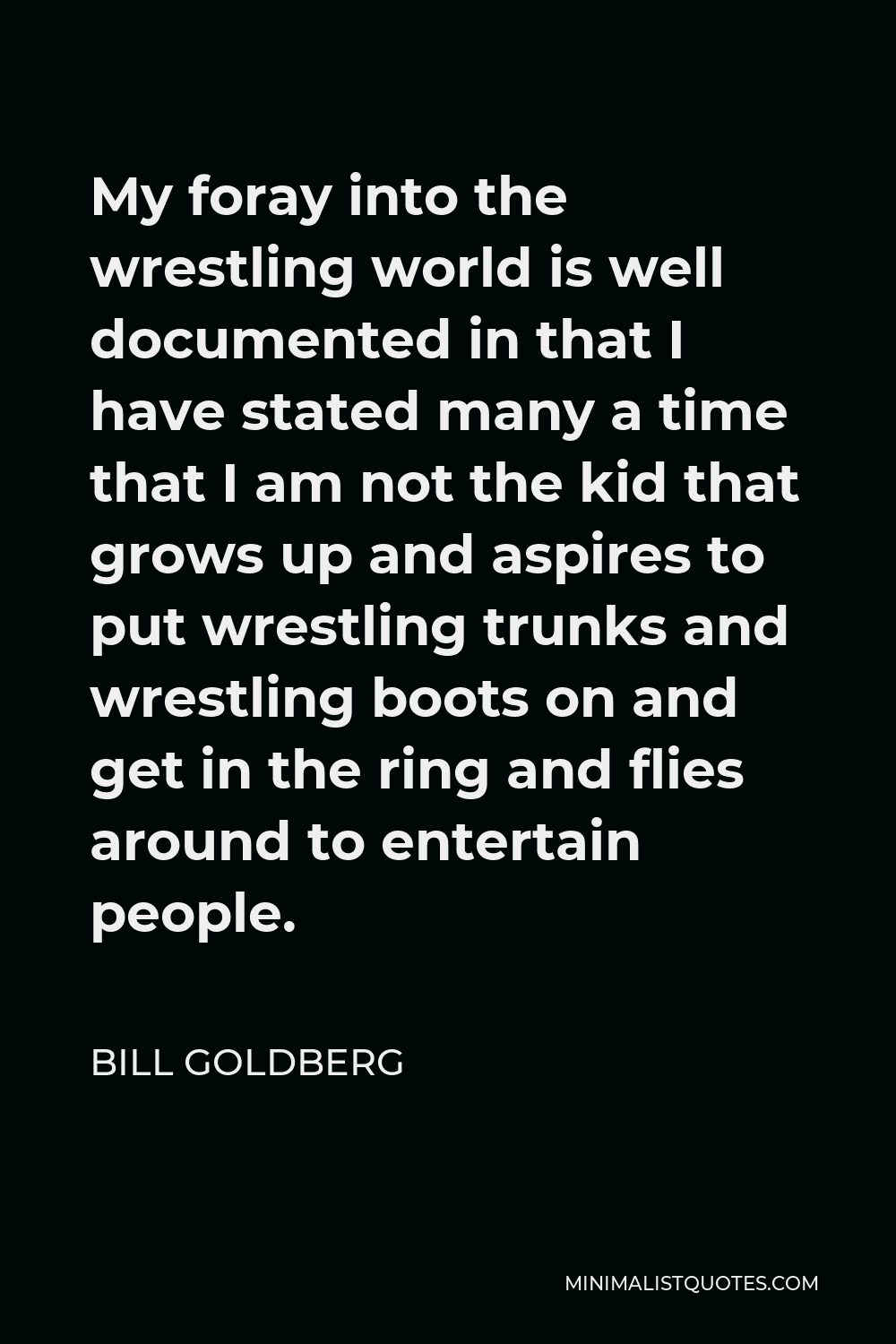 Bill Goldberg Quote - My foray into the wrestling world is well documented in that I have stated many a time that I am not the kid that grows up and aspires to put wrestling trunks and wrestling boots on and get in the ring and flies around to entertain people.