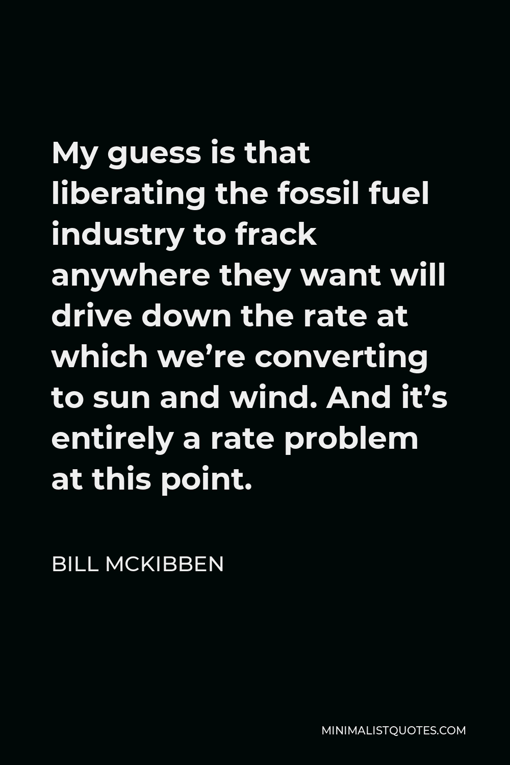 Bill McKibben Quote - My guess is that liberating the fossil fuel industry to frack anywhere they want will drive down the rate at which we’re converting to sun and wind. And it’s entirely a rate problem at this point.