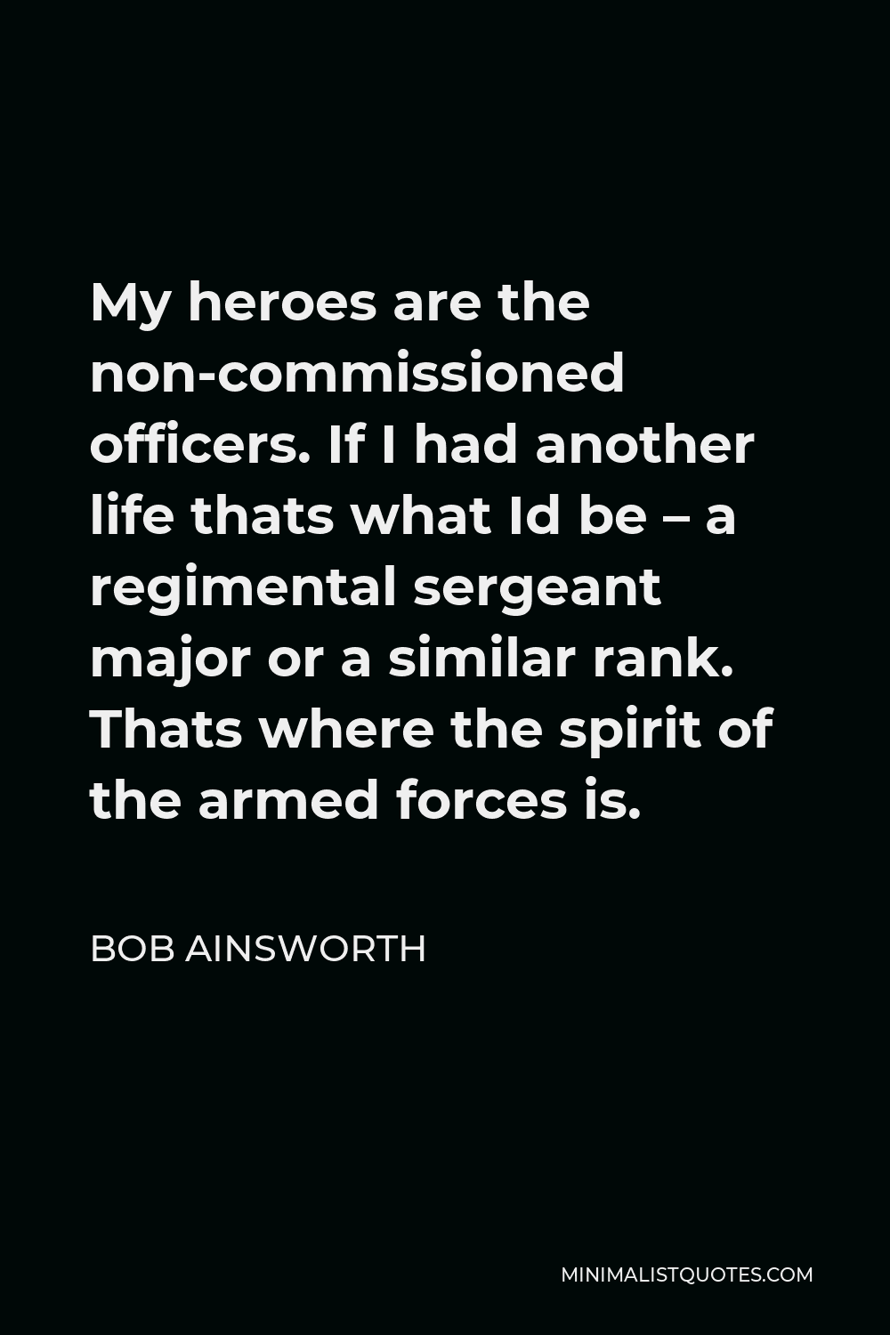 Bob Ainsworth Quote - My heroes are the non-commissioned officers. If I had another life thats what Id be – a regimental sergeant major or a similar rank. Thats where the spirit of the armed forces is.