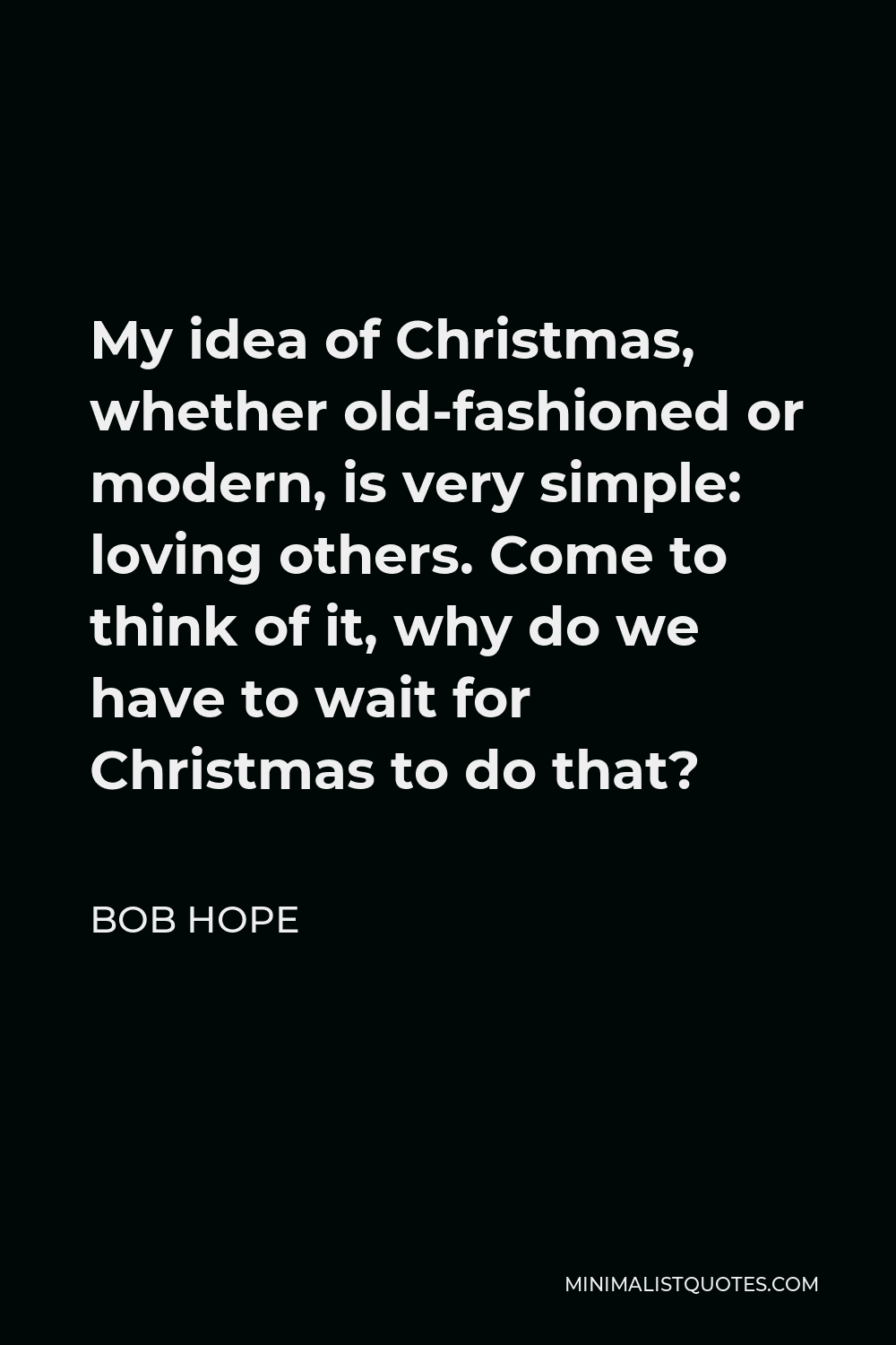 Bob Hope Quote - My idea of Christmas, whether old-fashioned or modern, is very simple: loving others. Come to think of it, why do we have to wait for Christmas to do that?