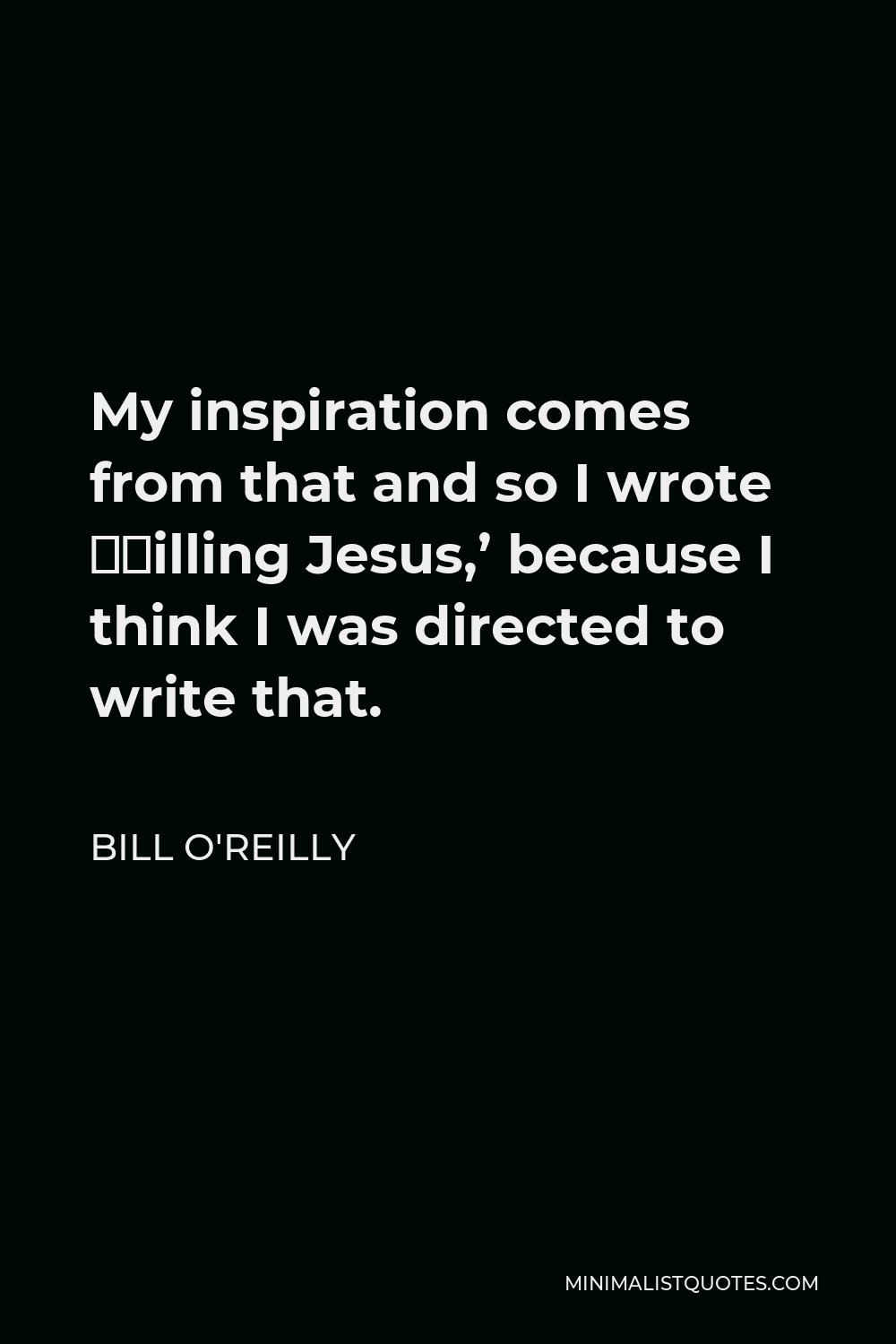 Bill O'Reilly Quote - My inspiration comes from that and so I wrote ‘Killing Jesus,’ because I think I was directed to write that.