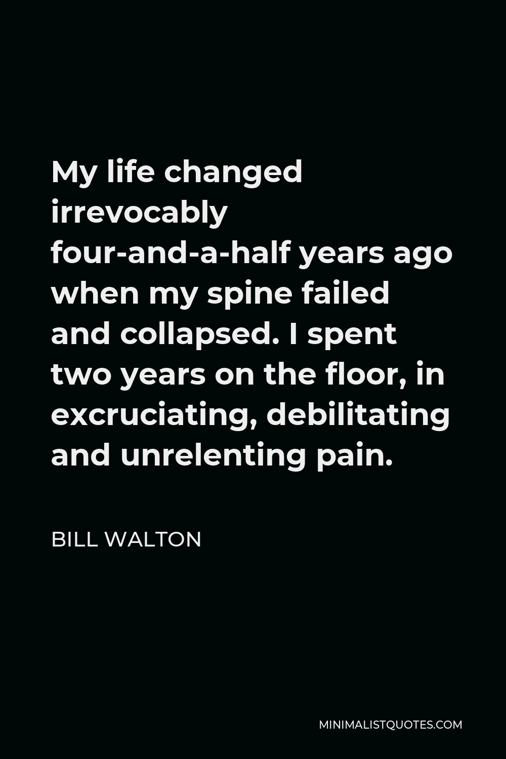 Bill Walton Quote - My life changed irrevocably four-and-a-half years ago when my spine failed and collapsed. I spent two years on the floor, in excruciating, debilitating and unrelenting pain.