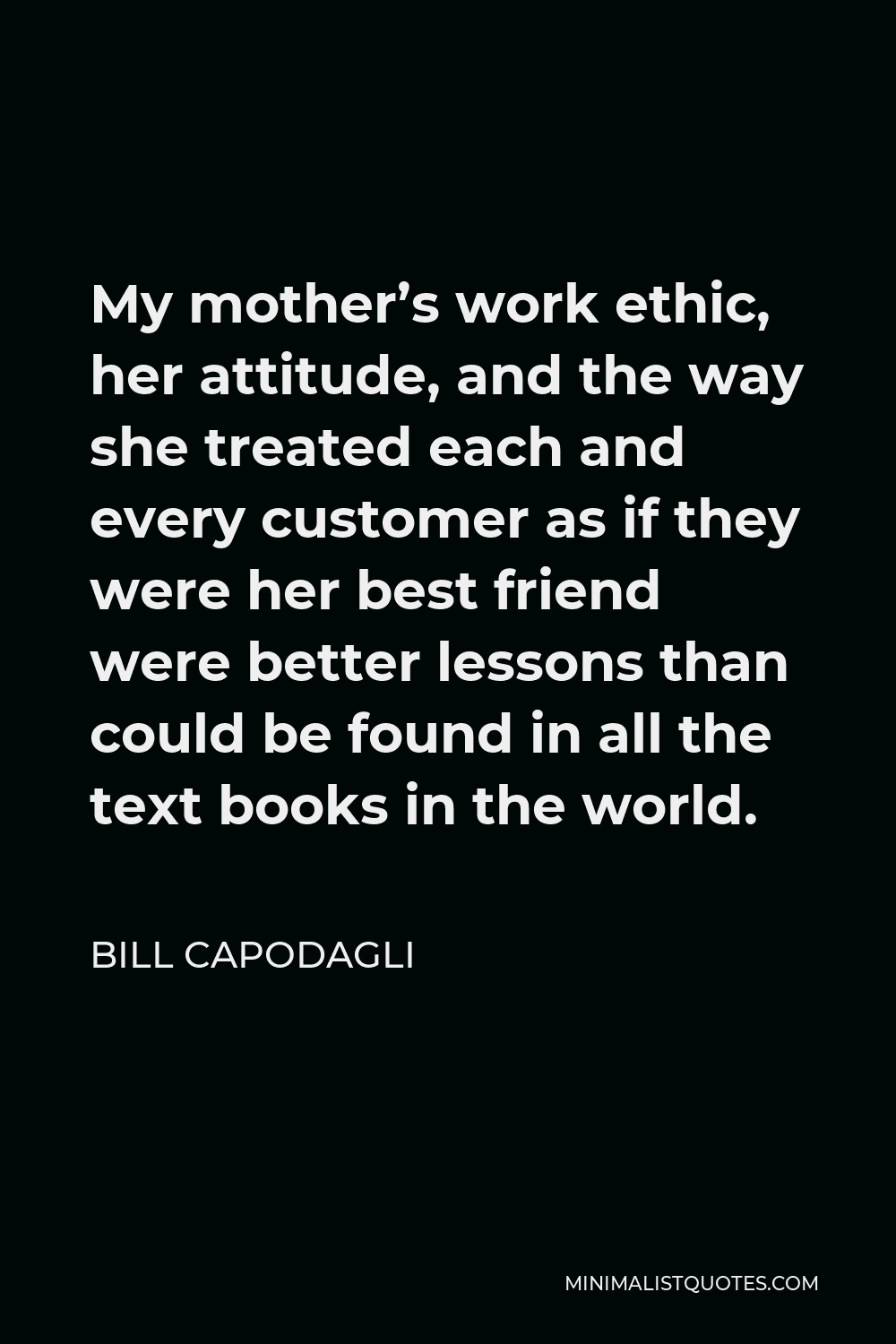 Bill Capodagli Quote - My mother’s work ethic, her attitude, and the way she treated each and every customer as if they were her best friend were better lessons than could be found in all the text books in the world.