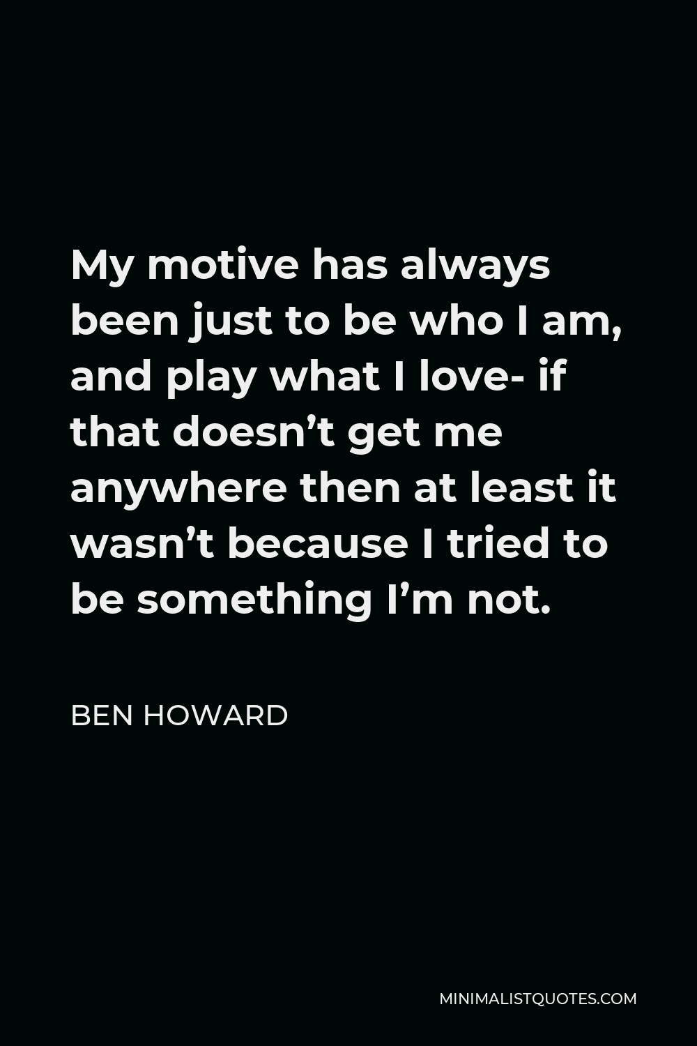 Ben Howard Quote - My motive has always been just to be who I am, and play what I love- if that doesn’t get me anywhere then at least it wasn’t because I tried to be something I’m not.