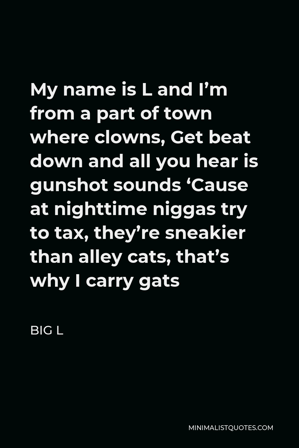 Big L Quote - My name is L and I’m from a part of town where clowns, Get beat down and all you hear is gunshot sounds ‘Cause at nighttime niggas try to tax, they’re sneakier than alley cats, that’s why I carry gats